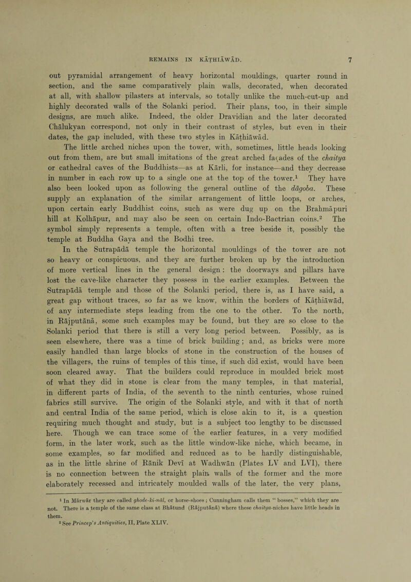 out pyramidal arrangement of heavy horizontal mouldings, quarter round in section, and the same comparatively plain walls, decorated, when decorated at all, with shallow pilasters at intervals, so totally unlike the much-cut-up and highly decorated walls of the Solanki period. Their plans, too, in their simple designs, are much alike. Indeed, the older Dravidian and the later decorated Chalukyan correspond, not only in their contrast of styles, but even in their dates, the gap included, with these two styles in Ivathiawad. The little arched niches upon the tower, with, sometimes, little heads looking out from them, are but small imitations of the great arched facades of the chaitya or cathedral caves of the Buddhists—as at Karli, for instance—and they decrease in number in each row up to a single one at the top of the tower.1 They have also been looked upon as following the general outline of the dagoba. These supply an explanation of the similar arrangement of little loops, or arches, upon certain early Buddhist coins, such as were dug up on the Brahmapuri hill at Kolhapur, and may also be seen on certain Indo-Bactrian coins.2 The symbol simply represents a temple, often with a tree beside it, possibly the temple at Buddha Gaya and the Bodhi tree. In the Sutrapada temple the horizontal mouldings of the tower are not so heavy or conspicuous, and they are further broken up by the introduction of more vertical lines in the general design: the doorways and pillars have lost the cave-like character they possess in the earlier examples. Between the Sutrapada temple and those of the Solanki period, there is, as I have said, a great gap without traces, so far as we know, within the borders of Ivathiawad, of any intermediate steps leading from the one to the other. To the north, in Rajputana, some such examples may be found, but they are so close to the Solanki period that there is still a very long period between. Possibly, as is seen elsewhere, there was a time of brick building; and, as bricks were more easily handled than large blocks of stone in the construction of the houses of the villagers, the ruins of temples of this time, if such did exist, would have been soon cleared away. That the builders could reproduce in moulded brick most of what they did in stone is clear from the many temples, in that material, in different parts of India, of the seventh to the ninth centuries, whose ruined fabrics still survive. The origin of the Solanki style, and wTith it that of north and central India of the same period, which is close akin to it, is a question requiring much thought and study, but is a subject too lengthy to be discussed here. Though we can trace some of the earlier features, in a very modified form, in the later work, such as the little window-like niche, which became, in some examples, so far modified and reduced as to be hardly distinguishable, as in the little shrine of Ranik Devi at Wadhwan (Plates LV and LVI), there is no connection between the straight plain walls of the former and the more elaborately recessed and intricately moulded walls of the later, the very plans, 1 In Marwar they are called ghode-ki-nal, or horse-shoes; Cunningham calls them “ bosses,” which they are not. There is a temple of the same class at Bhatund (Rajputana) where these chaitya-niches have little heads in them. 2 See Princep's Antiquities, II, Plate XLIV.