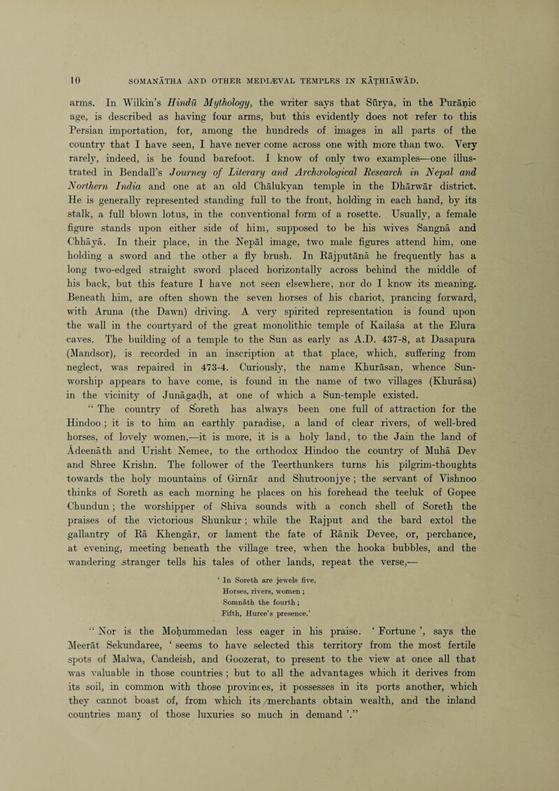 arms. In Wilkin’s Hindu Mythology, the writer says that Surya, in the Puranic age, is described as having four arms, but this evidently does not refer to this Persian importation, for, among the hundreds of images in all parts of the country that I have seen, I have never come across one with more than two. Very rarely, indeed, is he found barefoot. I know of only two examples—one illus¬ trated in Bendall’s Journey of Literary and Archaeological Research in Nepal and Northern India and one at an old Chalukyan temple in the Dharwar district. He is generally represented standing full to the front, holding in each hand, by its stalk, a full blown lotus, in the conventional form of a rosette. Usually, a female figure stands upon either side of him, supposed to be his wives Sangna and Chhaya. In their place, in the Nepal image, two male figures attend him, one holding a sword and the other a fly brush. In Rajputana he frequently has a long two-edged straight sword placed horizontally across behind the middle of his back, but this feature I have not seen elsewhere, nor do I know its meaning. Beneath him, are often shown the seven horses of his chariot, prancing forward, with Aruna (the Dawn) driving. A very spirited representation is found upon the wall in the courtyard of the great monolithic temple of Kailasa at the Elura ■caves. The building of a temple to the Sun as early as A.D. 437-8, at Dasapura (Mandsor), is recorded in an inscription at that place, which, suffering from neglect, was repaired in 473-4. Curiously, the name Khurasan, whence Sun- worship appears to have come, is found in the name of two villages (Khurasa) in the vicinity of Junagadh, at one of which a Sun-temple existed. “ The country of Soreth has always been one full of attraction for the Hindoo ; it is to him an earthly paradise, a land of clear rivers, of well-bred horses, of lovely women,—it is more, it is a holy land, to the Jain the land of Adeenath and Urisht Nemee, to the orthodox Hindoo the country of Muha Dev and Shree Krishn. The follower of the Teerthunkers turns his pilgrim-thoughts towards the holy mountains of Girnar and Shutroonjye ; the servant of Yishnoo thinks of Soreth as each morning he places on his forehead the teeluk of Gopee Chundun; the worshipper of Shiva sounds with a conch shell of Soreth the praises of the victorious Shunkur; while the Rajput and the bard extol the gallantry of Ra Khengar, or lament the fate of Ranik Devee, or, perchance, at evening, meeting beneath the village tree, when the hooka bubbles, and the wandering stranger tells his tales of other lands, repeat the verse,— ‘ In Soreth are jewels five, Horses, rivers, women; Somnath the fourth; Fifth, Huree’s presence.’ “Nor is the Mohummedan less eager in his praise. ‘ Fortune ’, says the Meerat Sekundaree, ‘ seems to have selected this territory from the most fertile spots of Malwa, Candeish, and Goozerat, to present to the view at once all that was valuable in those countries ; but to all the advantages which it derives from its soil, in common with those provinces, it possesses in its ports another, which they cannot boast of, from which its /merchants obtain wealth, and the inland countries many ol those luxuries so much in demand