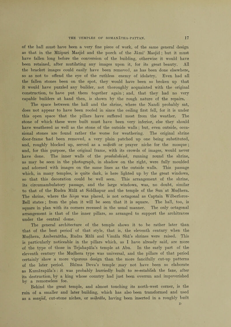 of the hall must- have been a very fine piece of work, of the same general design as that in the Maipuri Masjid and the porch of the Jamk Masjid ; but it must have fallen long before the conversion of the building, otherwise it would have been retained, after mutilating any images upon it, for its great beauty. All the bracket images could easily have been removed, as has been done elsewhere, so as not to offend the eye of the ruthless enemy of idolatry. Even had all the fallen stones been on the spot, they would have been so broken up that it would have puzzled any builder, not thoroughly acquainted with the original construction, to have put them together again; and, that they had no very capable builders at hand then, is shown by the rough nature of the repairs. The space between the hall and the shrine, where the Nandi probably sat, does not appear to have been roofed in since the ceiling first fell, for it is under this open space that the pillars have suffered most from the weather. The stone of which these were built must have been very inferior, else they should have weathered as well as the stone of the outside walls ; but, even outside, occa¬ sional stones are found rather the worse for weathering. The original shrine door-frame had been removed, a very plain patched up one being substituted, and, roughly blocked up, served as a mihrdb or prayer niche for the mosque ; and, for this purpose, the original frame, with its crowds of images, would never have done. The inner walls of the pradakshind, running round the shrine, as may be seen in the photograph, in shadow on the right, were fully moulded and adorned with images on the same lines as the outside walls. This passage which, in many temples, is quite dark, is here lighted up by the great windows, so that this decoration could be well seen. This arrangement of the shrine, its circumambulatory passage, and the large windows, was, no doubt, similar to that of the Rudra Mala at Siddhapur and the temple of the Sun at Mudhera. The shrine, where the lingo, was placed, is not octagonal as Captain Wilberforce- Bell states ; from the plan it will be seen that it is square. The hall, too, is square in plan with its corners recessed in the usual manner. The only octagonal arrangement is that of the inner pillars, so arranged to support the architraves under the central dome. The general architecture of the temple shows it to be rather later than that of the best period of that style, that is, the eleventh century when the Mudhera, Ambernatha, Rudra Mala and Vimala Sha’s shrines were raised. This is particularly noticeable in the pillars which, as I have already said, are more of the type of those in Tejahapala’s temple at Abu. In the early part of the eleventh century the Mudhera type was universal, and the pillars of that period certainly show a more vigorous design than the more fancifully cut-up patterns of the later period. Bhima Deva’s temple may not have been so elaborate as Kumarapala’s : it was probably hurriedly built to re-establish the fane, after its destruction, by a king whose country had just been overrun and impoverished by a remorseless foe. Behind the great temple, and almost touching its north-west corner, is the ruin of a smaller and later building, which has also been transformed and used as a masjid, cut-stone niches, or mihrabs, having been inserted in a roughly built D