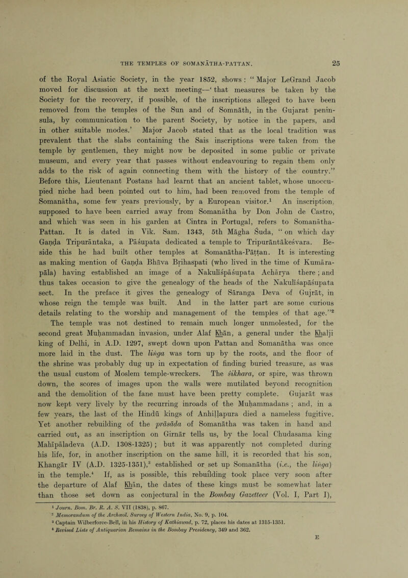 of the Royal Asiatic Society, in the year 1852, shows : “ Major LeGrand Jacob moved for discussion at the next meeting—‘ that measures be taken by the Society for the recovery, if possible, of the inscriptions alleged to have been removed from the temples of the Sun and of Somnath, in the Gujarat penin¬ sula, by communication to the parent Society, by notice in the papers, and in other suitable modes.’ Major Jacob stated that as the local tradition was prevalent that the slabs containing the Sais inscriptions were taken from the temple by gentlemen, they might now be deposited in some public or private museum, and every year that passes without endeavouring to regain them only adds to the risk of again connecting them with the history of the country.” Before this, Lieutenant Postans had learnt that an ancient tablet, whose unoccu¬ pied niche had been pointed out to him, had been removed from the temple of Somanatha, some few years previously, by a European visitor.1 An inscription, supposed to have been carried away from Somanatha by Don John de Castro, and which was seen in his garden at Cintra in Portugal, refers to Somanatha- Pattan. It is dated in Yik. Sam. 1343, 5th Magha Suda, “ on which day Ganda Tripurantaka, a Pasupata dedicated a temple to Tripurantakesvara. Be¬ side this he had built other temples at Somanatha-Pattan. It is interesting as making mention of Ganda Bha'va Brihaspati (who lived in the time of Kumara- pala) having established an image of a Nakullspasupata Acharya there; and thus takes occasion to give the genealogy of the heads of the Nakulisapasujmta sect. In the preface it gives the genealogy of Saranga Deva of Gujrat, in whose reign the temple was built. And in the latter part are some curious details relating to the worship and management of the temples of that age.”2 3 4 The temple was not destined to remain much longer unmolested, for the second great Muhammadan invasion, under Alaf Khan, a general under the Khalii king of Delhi, in A.D. 1297, swept down upon Pattan and Somanatha was once more laid in the dust. The linga was torn up by the roots, and the floor of the shrine was probably dug up in expectation of finding buried treasure, as was the usual custom of Moslem temple-wreckers. The sikhara, or spire, was thrown down, the scores of images upon the walls were mutilated beyond recognition and the demolition of the fane must have been pretty complete. Gujarat was now kept very lively by the recurring inroads of the Muhammadans ; and, in a few years, the last of the Hindu kings of Anhillapura died a nameless fugitive. Yet another rebuilding of the 'prasdda of Somanatha was taken in hand and carried out, as an inscription on Girnar tells us, by the local Chudasama king Mahlpaladeva (A.D. 1308-1325) ; but it was apparently not completed during his life, for, in another inscription on the same hill, it is recorded that his son, Khangar IV (A.D. 1325-1351),3 established or set up Somanatha (i.e., the linga) in the temple.1 If, as is possible, this rebuilding took place very soon after the departure of Alaf Khan, the dates of these kings must be somewhat later than those set down as conjectural in the Bombay Gazetteer (Vol. I, Part I), 1 Journ. Bom. Br. B. A. S. VII (1838), p. 867. 2 Memorandum of the Archceol. Survey of Western India, No. 9, p. 104. 3 Captain Wilberforce-Bell, in his History of Kathiawad, p. 72, places his dates at 1315-1351. 4 Revised Lists of Antiquarian Remains in the Bombay Presidency, 349 and 362. E