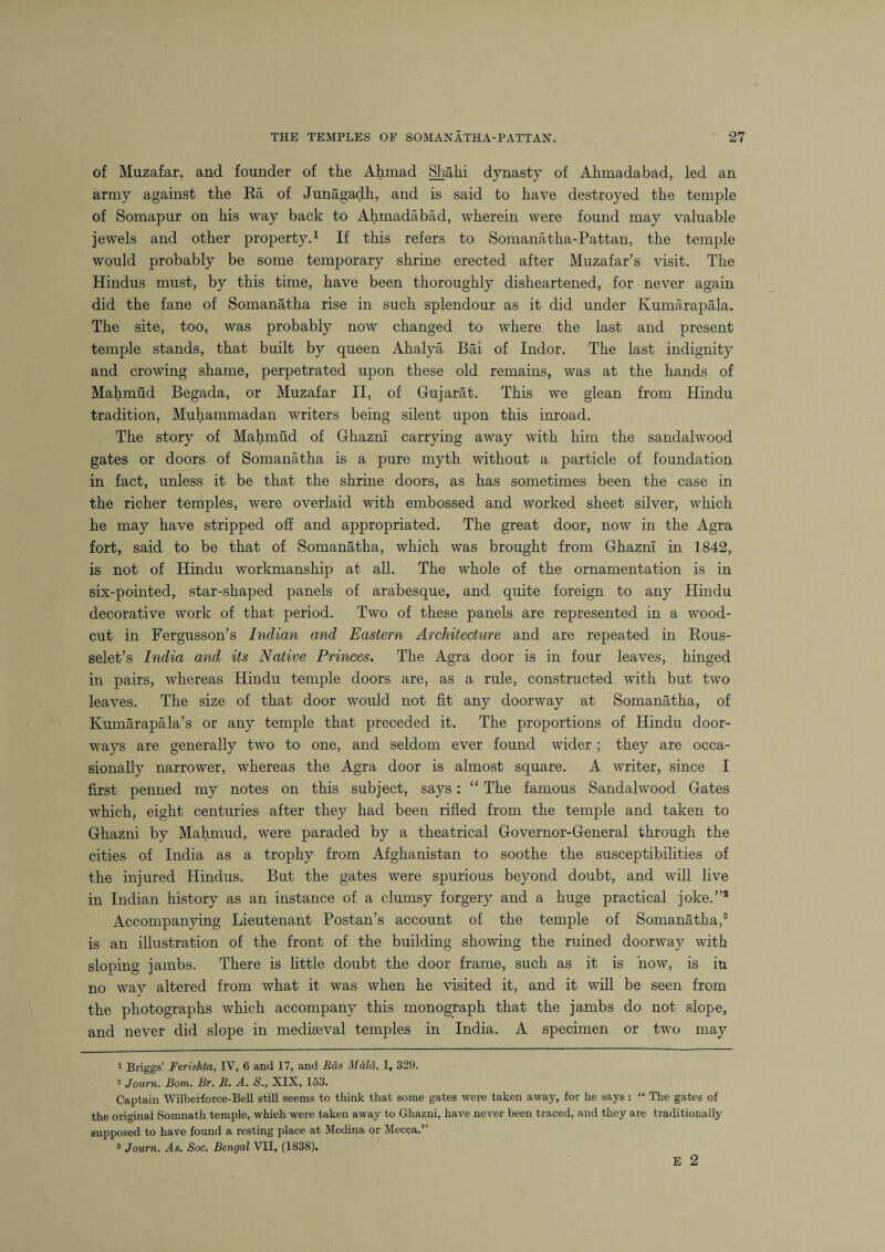 of Muzafar, and founder of the Ahmad Shahi dynasty of Ahmadabad, led an army against the Ra of Junagadh, and is said to have destroyed the temple of Somapur on his way back to Ahmadabad, wherein were found may valuable jewels and other property.1 2 If this refers to Somanatha-Pattan, the temple would probably be some temporary shrine erected after Muzafar’s visit. The Hindus must, by this time, have been thoroughly disheartened, for never again did the fane of Somanatha rise in such splendour as it did under Kumarapala. The site, too, was probably now changed to where the last and present temple stands, that built by queen Ahalya Bai of Indor. The last indignity and crowing shame, perpetrated upon these old remains, was at the hands of Mahmud Begada, or Muzafar II, of Gujarat. This we glean from Hindu tradition, Muhammadan writers being silent upon this inroad. The story of Mahmud of Ghazni carrying away with him the sandalwood gates or doors of Somanatha is a pure myth without a particle of foundation in fact, unless it be that the shrine doors, as has sometimes been the case in the richer temples, were overlaid with embossed and worked sheet silver, which he may have stripped off and appropriated. The great door, now in the Agra fort, said to be that of Somanatha, which was brought from Ghazni in 1842, is not of Hindu workmanship at all. The whole of the ornamentation is in six-pointed, star-shaped panels of arabesque, and quite foreign to any Hindu decorative work of that period. Two of these panels are represented in a wood- cut in Fergusson’s Indian and Eastern Architecture and are repeated in Rous- selet’s India and its Native Princes. The Agra door is in four leaves, hinged in pairs, whereas Hindu temple doors are, as a rule, constructed with but two leaves. The size of that door would not fit any doorway at Somanatha, of Kumarapala’s or any temple that preceded it. The proportions of Hindu door¬ ways are generally two to one, and seldom ever found wider ; they are occa¬ sionally narrower, whereas the Agra door is almost square. A writer, since I first penned my notes on this subject, says: “ The famous Sandalwood Gates which, eight centuries after they had been rifled from the temple and taken to Ghazni by Mahmud, were paraded by a theatrical Governor-General through the cities of India as a trophy from Afghanistan to soothe the susceptibilities of the injured Hindus. But the gates were spurious beyond doubt, and will live in Indian history as an instance of a clumsy forgery and a huge practical joke.”* Accompanying Lieutenant Postan’s account of the temple of Somanatha,3 is an illustration of the front of the building showing the ruined doorway with sloping jambs. There is little doubt the door frame, such as it is now, is in no way altered from what it was when he visited it, and it will be seen from the photographs which accompany this monograph that the jambs do not slope, and never did slope in mediaeval temples in India. A specimen or two may 1 Briggs’ Ferishta, IV, 6 and 17, and Eds Mala, I, 329. 2 Journ. Bom. Br. E. A. S., XIX, 153. Captain Wilberforce-Bell still seems to think that some gates were taken away, for he says: “ The gates of the original Somnath temple, which were taken away to Ghazni, have never been traced, and they are traditionally- supposed to have found a resting place at Medina or Mecca.” 3 Journ. As. Soc. Bengal VII, (1838). E 2