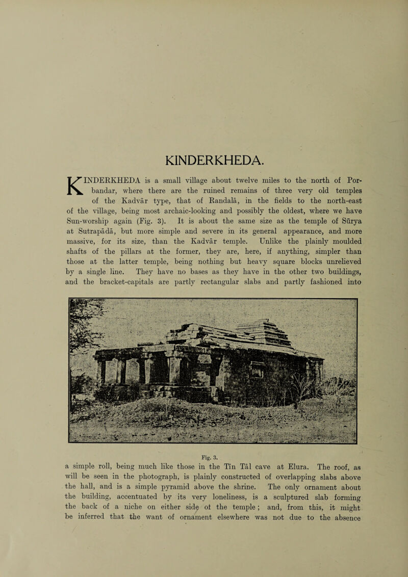 KINDERKHEDA. KINDERKHEDA is a small village about twelve miles to the north of Por- bandar, where there are the ruined remains of three very old temples of the Kadvar type, that of Randala, in the fields to the north-east of the village, being most archaic-looking and possibly the oldest, where we have Sun-worship again (Fig. 3). It is about the same size as the temple of Surya at Sutrapada, but more simple and severe in its general appearance, and more massive, for its size, than the Kadvar temple. Unlike the plainly moulded shafts of the pillars at the former, they are, here, if anything, simpler than those at the latter temple, being nothing but heavy square blocks unrelieved by a single line. They have no bases as they have in the other two buildings, and the bracket-capitals are partly rectangular slabs and partly fashioned into Fig. 3. a simple roll, being much like those in the Tin Tal cave at Elura. The roof, as will be seen in the photograph, is plainly constructed of overlapping slabs above the hall, and is a simple pyramid above the shrine. The only ornament about the building, accentuated by its very loneliness, is a sculptured slab forming the back of a niche on either side of the temple ; and, from this, it might be inferred that the want of ornament elsewhere was not due to the absence