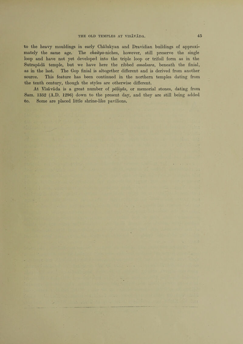 to the heavy mouldings in early Chalukyan and Dravidian buildings of approxi¬ mately the same age. The chaitya-niches, however, still preserve the single loop and have not yet developed into the triple loop or trifoil form as in the Sutrapada temple, but we have here the ribbed amalsara, beneath the finial, as in the last. The Gop finial is altogether different and is derived from another source. This feature has been continued in the northern temples dating from the tenth century, though the styles are otherwise different. At Visava da is a great number of yxlliyas, or memorial stones, dating from Sam. 1352 (A.D. 1296) down to the present day, and they are still being added to. Some are placed little shrine-like pavilions.