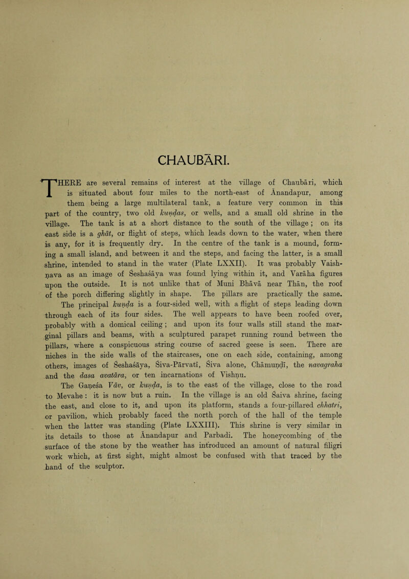 CHAUBARI. THERE are several remains of interest at the village of Chaubari, which is situated about four miles to the north-east of Anandapur, among them being a large multilateral tank, a feature very common in this part of the country, two old kundas, or wells, and a small old shrine in the village. The tank is at a short distance to the south of the village ; on its east side is a ghat, or flight of steps, which leads down to the water, when there is any, for it is frequently dry. In the centre of the tank is a mound, form¬ ing a small island, and between it and the steps, and facing the latter, is a small shrine, intended to stand in the water (Plate LXXII). It was probably Vaish- nava as an image of Seshasaya was found lying within it, and Varaha figures upon the outside. It is not unlike that of Muni Bhava near Than, the roof of the porch differing slightly in shape. The pillars are practically the same. The principal kunda is a four-sided well, with a flight of steps leading down through each of its four sides. The well appears to have been roofed over, probably with a domical ceiling ; and upon its four walls still stand the mar¬ ginal pillars and beams, with a sculptured parapet running round between the pillars, where a conspicuous string course of sacred geese is seen. There are niches in the side walls of the staircases, one on each side, containing, among others, images of Seshasaya, Siva-Parvati, Siva alone, Chamundi, the navagraha and the dasa avatdra, or ten incarnations of Vishnu. The Ganesa Vdv, or kunda, is to the east of the village, close to the road to Mevahe : it is now but a ruin. In the village is an old Saiva shrine, facing the east, and close to it, and upon its platform, stands a four-pillared chhatri, or pavilion, which probably faced the north porch of the hall of the temple when the latter was standing (Plate LXXIII). This shrine is very similar in its details to those at Anandapur and Parbadi. The honeycombing of the surface of the stone by the weather has introduced an amount of natural filigri work which, at first sight, might almost be confused with that traced by the .hand of the sculptor.