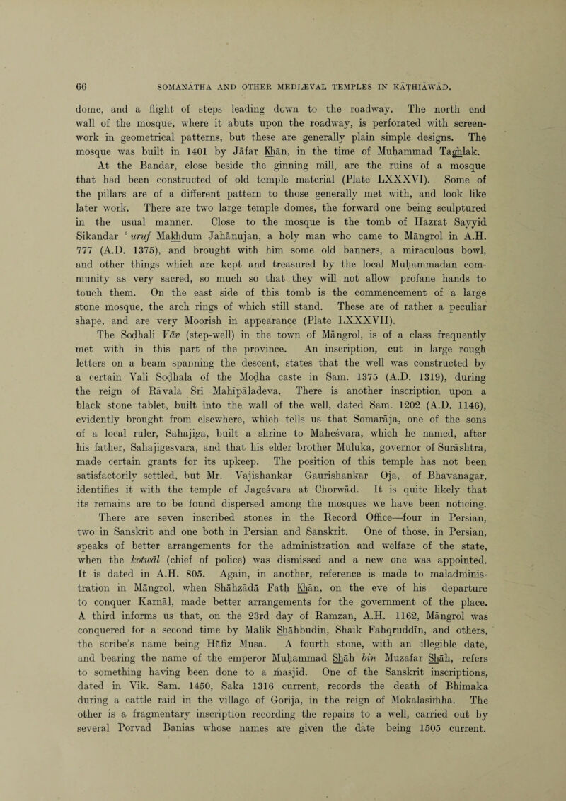dome, and a flight of steps leading down to the roadway. The north end wall of the mosque, where it abuts upon the roadway, is perforated with screen- work in geometrical patterns, but these are generally plain simple designs. The mosque was built in 1401 by Jafar Khan, in the time of Muhammad Taghlak. At the Bandar, close beside the ginning mill, are the ruins of a mosque that had been constructed of old temple material (Plate LXXXVI). Some of the pillars are of a different pattern to those generally met with, and look like later work. There are two large temple domes, the forward one being sculptured in the usual manner. Close to the mosque is the tomb of Hazrat Sayyid Sikandar ‘ uruf Makhdum Jahanujan, a holy man who came to Mangrol in A.H. 777 (A.D. 1375), and brought with him some old banners, a miraculous bowl, and other things which are kept and treasured by the local Muhammadan com¬ munity as very sacred, so much so that they will not allow profane hands to touch them. On the east side of this tomb is the commencement of a large stone mosque, the arch rings of which still stand. These are of rather a peculiar shape, and are very Moorish in appearance (Plate LXXXVII). The Sodhali Vciv (step-well) in the town of Mangrol, is of a class frequently met with in this part of the province. An inscription, cut in large rough letters on a beam spanning the descent, states that the well was constructed by a certain Yali Sodhala of the Modha caste in Sam. 1375 (A.D. 1319), during the reign of Ravala Sri Mahlpaladeva. There is another inscription upon a black stone tablet, built into the wall of the well, dated Sam. 1202 (A.D. 1146), evidently brought from elsewhere, which tells us that Somaraja, one of the sons of a local ruler, Sahajiga, built a shrine to Mahesvara, which he named, after his father, Sahajigesvara, and that his elder brother Muluka, governor of Surashtra, made certain grants for its upkeep. The position of this temple has not been satisfactorily settled, but Mr. Vajishankar Gaurishankar Oja, of Bhavanagar, identifies it with the temple of Jagesvara at Chorwad. It is quite likely that its remains are to be found dispersed among the mosques we have been noticing. There are seven inscribed stones in the Record Office—four in Persian, two in Sanskrit and one both in Persian and Sanskrit. One of those, in Persian, speaks of better arrangements for the administration and welfare of the state, when the Jcotwdl (chief of police) was dismissed and a new one was appointed. It is dated in A.H. 805. Again, in another, reference is made to maladminis¬ tration in Mangrol, when Shahzada Fath Mian, on the eve of his departure to conquer Karnal, made better arrangements for the government of the place. A third informs us that, on the 23rd day of Ramzan, A.H. 1162, Mangrol was conquered for a second time by Malik Shahbudin, Shaik Fahqruddin, and others, the scribe’s name being Hafiz Musa. A fourth stone, with an illegible date, and bearing the name of the emperor Muhammad Shah bin Muzafar Shah, refers to something having been done to a masjid. One of the Sanskrit inscriptions, dated in Yik. Sam. 1450, Saka 1316 current, records the death of Bhimaka during a cattle raid in the village of Gorija, in the reign of Mokalasiriiha. The other is a fragmentary inscription recording the repairs to a well, carried out by several Porvad Banias whose names are given the date being 1505 current.