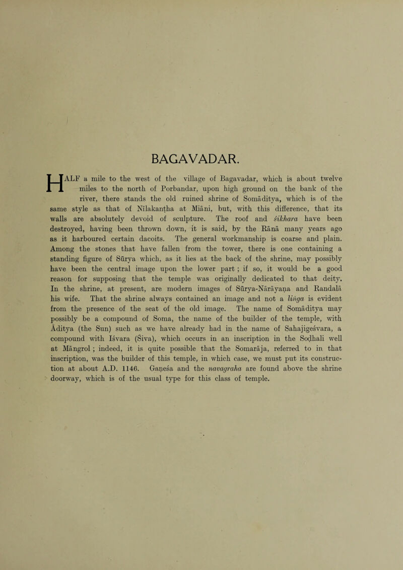 BAGAVADAR. HALF a mile to tlie west of the village of Bagavadar, which is about twelve miles to the north of Porbandar, upon high ground on the bank of the river, there stands the old ruined shrine of Somaditya, which is of the same style as that of Nilakantha at Miani, but, with this difference, that its walls are absolutely devoid of sculpture. The roof and siJchara have been destroyed, having been thrown down, it is said, by the Rana many years ago as it harboured certain dacoits. The general workmanship is coarse and plain. Among the stones that have fallen from the tower, there is one containing a standing figure of Surya which, as it lies at the back of the shrine, may possibly have been the central image upon the lower part ; if so, it would be a good reason for supposing that the temple was originally dedicated to that deity. In the shrine, at present, are modern images of Surya-Narayana and Randala his wife. That the shrine always contained an image and not a linga is evident from the presence of the seat of the old image. The name of Somaditya may possibly be a compound of Soma, the name of the builder of the temple, with Aditya (the Sun) such as we have already had in the name of Sahajigesvara, a compound with Isvara (Siva), which occurs in an inscription in the Sodhali well at Mangrol ; indeed, it is quite possible that the Somaraja, referred to in that inscription, was the builder of this temple, in which case, we must put its construc¬ tion at about A.D. 1146. Ganesa and the navagraha are found above the shrine doorway, which is of the usual type for this class of temple.