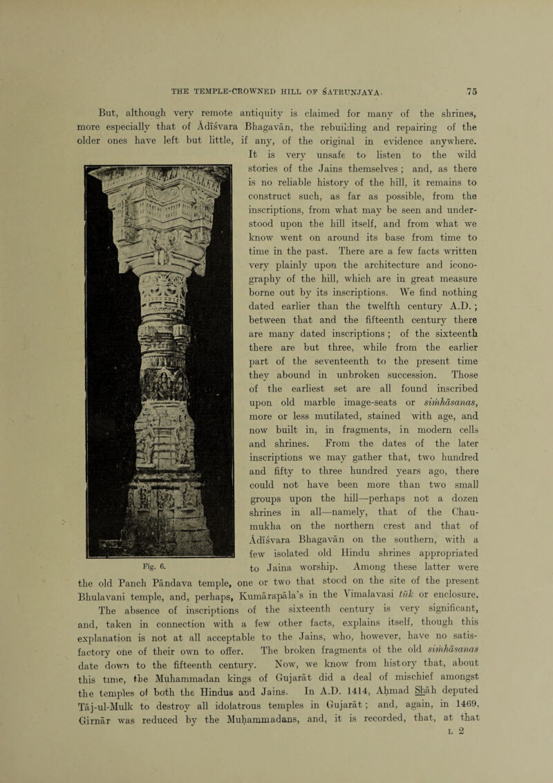 But, although very remote antiquity is claimed for many of the shrines, more especially that of Adisvara Bhagavan, the rebuilding and repairing of the older ones have left but little, if any, of the original in evidence anywhere. It is very unsafe to listen to the wild, stories of the Jains themselves ; and, as there is no reliable history of the hill, it remains to construct such, as far as possible, from the inscriptions, from what may be seen and under¬ stood upon the hill itself, and from what we know went on around its base from time to time in the past. There are a few facts written very plainly upon the architecture and icono¬ graphy of the hill, which are in great measure borne out by its inscriptions. We find nothing dated earlier than the twelfth century A.D. ; between that and the fifteenth century there are many dated inscriptions ; of the sixteenth there are but three, while from the earlier part of the seventeenth to the present time thev abound in unbroken succession. Those of the earliest set are all found inscribed upon old marble image-seats or simhdsanas, more or less mutilated, stained with age, and now built in, in fragments, in modern cells and shrines. From the dates of the later inscriptions we may gather that, two hundred and fifty to three hundred years ago, there could not have been more than two small groups upon the hill—perhaps not a dozen shrines in all—namely, that of the Chau- mukha on the northern crest and that of Adisvara Bhagavan on the southern, with a few isolated old Hindu shrines appropriated to Jaina worship. Among these latter were the old Panch Pandava temple, one or two that stood on the site of the present Bhulavani temple, and, perhaps, Kumarapala’s in the \ imalavasi tub or enclosure. The absence of inscriptions of the sixteenth century is very significant, and, taken in connection with a few other facts, explains itself, though this explanation is not at all acceptable to the Jains, who, however, have no satis¬ factory one of their own to offer. The broken fragments of the old simhdsanas date down to the fifteenth century. Now, we know from history that, about this time, the Muhammadan kings of Gujarat did a deal of mischief amongst the temples of both the Hindus and Jains. In A.D. 1414, Ahmad Shah deputed Taj-ul-Mulk to destroy all idolatrous temples in Gujarat; and, again, in 1469, Girnar was reduced by the Muhammadans, and, it is recorded, that, at that l 2