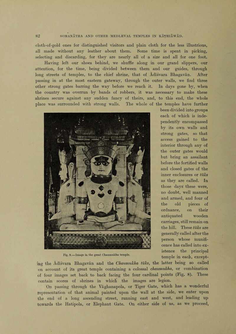 cloth-of-gold ones for distinguished visitors and plain cloth for the less illustrious, all made without any leather about them. Some time is spent in picking, selecting and discarding, for they are nearly all of a size and all for one foot. Having left our shoes behind, we shuffle along in our grand slippers, our attention, for the time, being divided between them and our guides, through long streets of temples, to the chief shrine, that of Adisvara Bhagavan. After passing in at the most eastern gateway, through the outer walls, we find three other strong gates barring the way before we reach it. In days gone by, when the country was overrun by bands of robbers, it was necessary to make these shrines secure against any sudden fancy of theirs, and, to this end, the whole place was surrounded with strong walls. The whole of the temples have further been divided into groups each of which is inde¬ pendently encompassed by its own walls and strong gates, so that access gained to the interior through any of the outer gates would but bring an assailant before the fortified walls and closed gates of the inner enclosures or ticks as they are called. In those days' these were, no doubt, well manned and armed, and four of the old pieces of ordnance, on their antiquated wooden carriages, still remain on the hill. These ticks are generally called after the person whose munifi¬ cence has called into ex¬ istence the principal Tier. 8.—Image in the great Chaumukha temple. , , . ’ temple m each, except¬ ing the Adisvara Bhagavan and the Chaumukha ticks, the latter being so called on account of its great temple containing a colossal chaumukha, or combination of four images set back to back facing the four cardinal points (Fig. 8). These contain scores of shrines in which the images are legion. On passing through the Vaghanapola, or Tiger Gate, which has a wonderful representation of that animal painted upon the wall at the side, we enter upon the end of a long ascending street, running east and west, and leading up towards the Hatipola, or Elephant Gate. On either side of us, as we proceed,