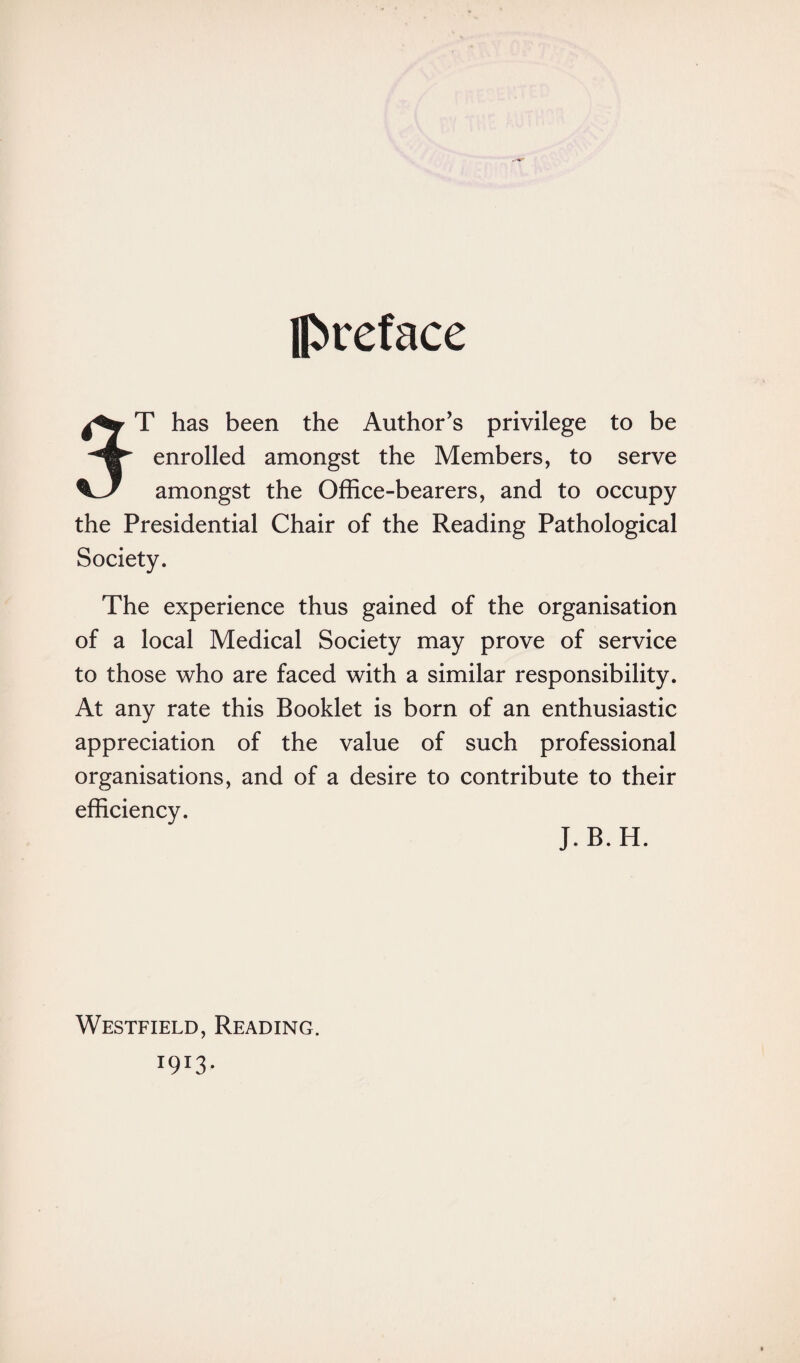 Iftieface ST has been the Author’s privilege to be enrolled amongst the Members, to serve amongst the Office-bearers, and to occupy the Presidential Chair of the Reading Pathological Society. The experience thus gained of the organisation of a local Medical Society may prove of service to those who are faced with a similar responsibility. At any rate this Booklet is born of an enthusiastic appreciation of the value of such professional organisations, and of a desire to contribute to their efficiency. J.B.H. Westfield, Reading.