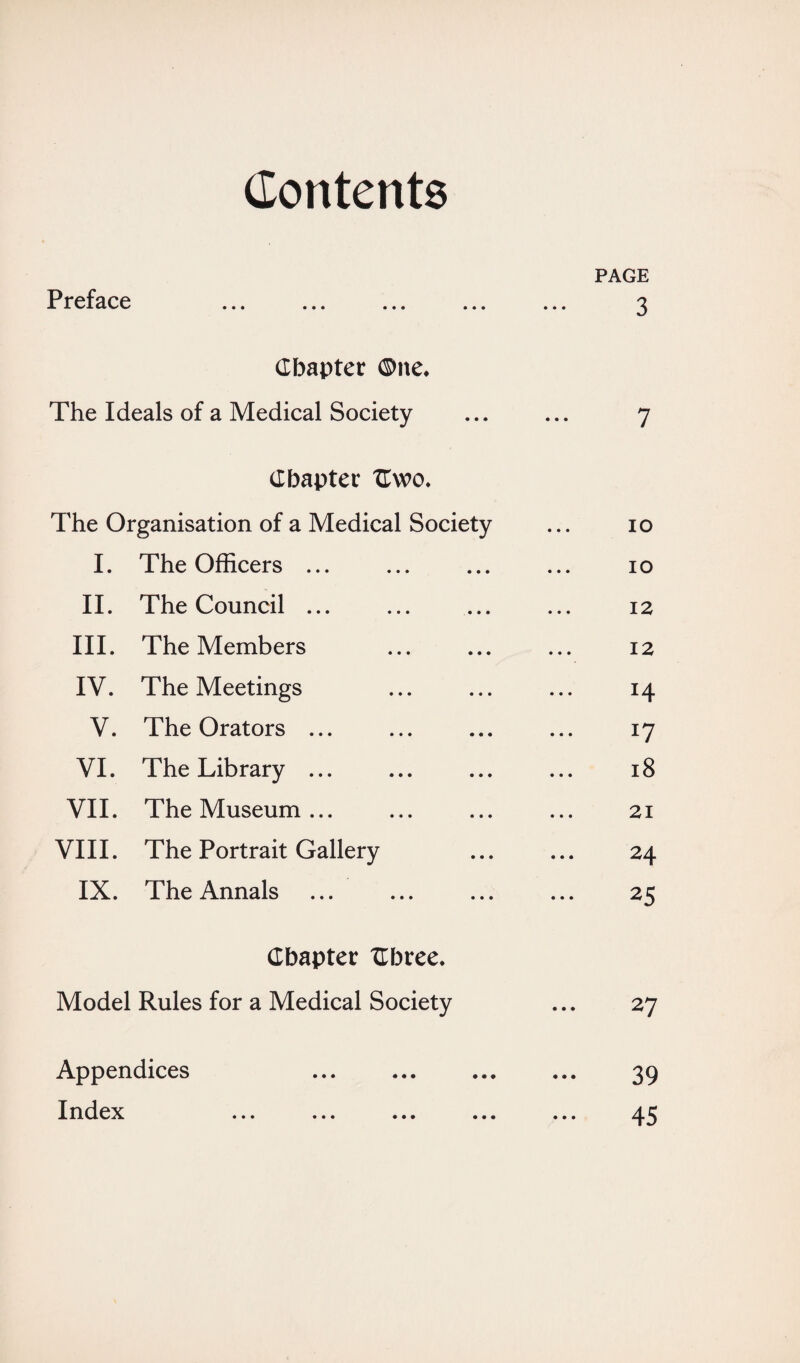 Contents PAGE Preface ... ... ... ... ... 3 Chapter ®ne. The Ideals of a Medical Society ... ... 7 Chapter TLwo. The Organisation of a Medical Society ... 10 I. The Officers ... ... ... ... 10 II. The Council ... ... ... ... 12 III. The Members ... ... ... 12 IV. The Meetings ... ... ... 14 V. The Orators ... ... ... ... 17 VI. The Library ... ... ... ... 18 VII. The Museum... ... ... ... 21 VIII. The Portrait Gallery ... ... 24 IX. The Annals ... ... ... ... 25 Chapter Chree. Model Rules for a Medical Society ... 27 Appendices ... . ... 39 Index ... ... ... ... ... 45