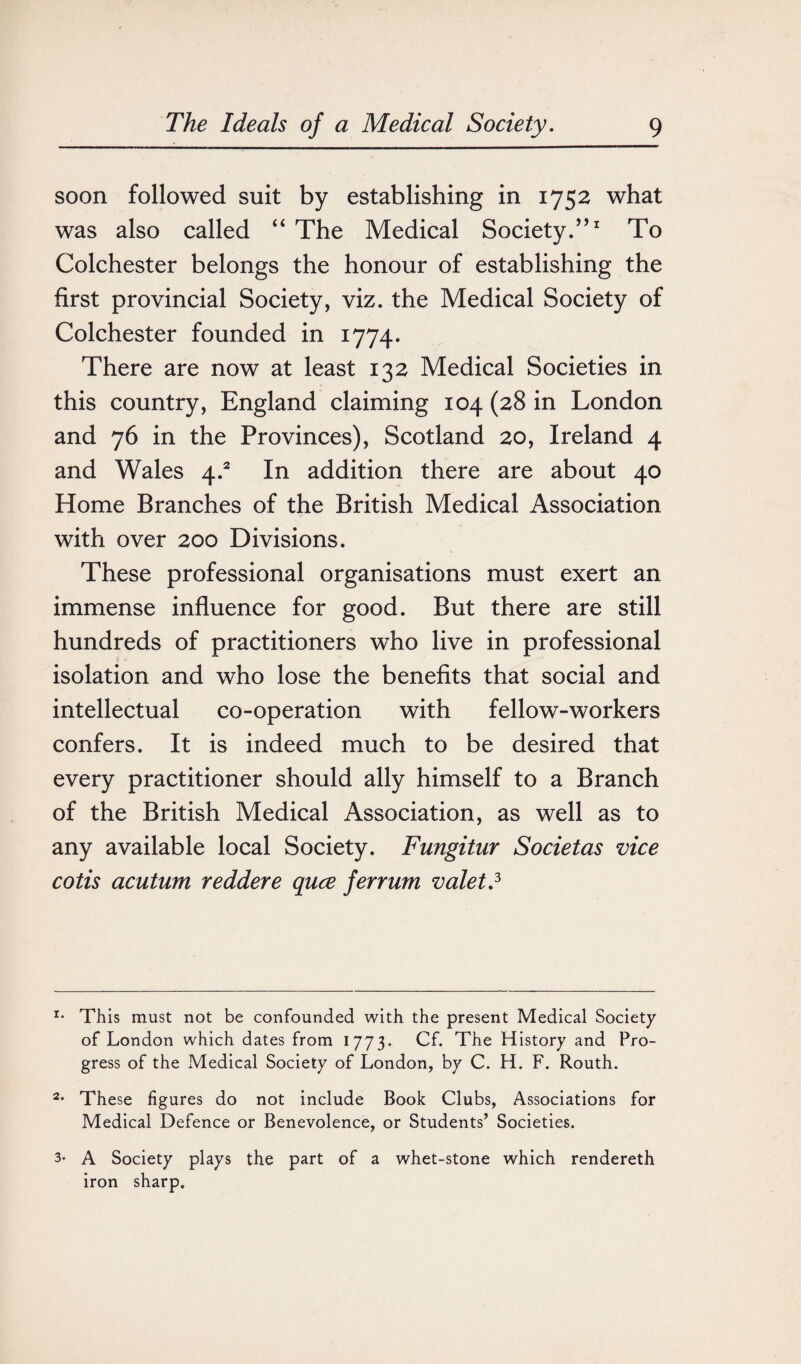 soon followed suit by establishing in 1752 what was also called “ The Medical Society.”1 To Colchester belongs the honour of establishing the first provincial Society, viz. the Medical Society of Colchester founded in 1774. There are now at least 132 Medical Societies in this country, England claiming 104 (28 in London and 76 in the Provinces), Scotland 20, Ireland 4 and Wales \.2 In addition there are about 40 Home Branches of the British Medical Association with over 200 Divisions. These professional organisations must exert an immense influence for good. But there are still hundreds of practitioners who live in professional isolation and who lose the benefits that social and intellectual co-operation with fellow-workers confers. It is indeed much to be desired that every practitioner should ally himself to a Branch of the British Medical Association, as well as to any available local Society. Fungitur Societas vice cotis acutum reddere quce ferrum valet.3 r- This must not be confounded with the present Medical Society of London which dates from 1773. Cf. The History and Pro¬ gress of the Medical Society of London, by C. H. F. Routh. 2- These figures do not include Book Clubs, Associations for Medical Defence or Benevolence, or Students’ Societies. 3- A Society plays the part of a whet-stone which rendereth iron sharp.