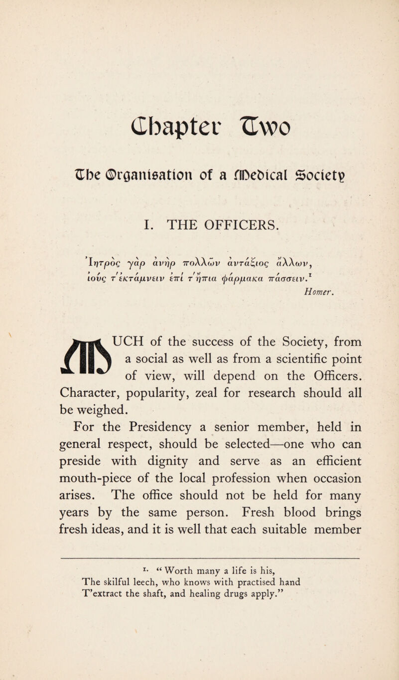 Chapter XTwo £be ©rganigation of a HDetncal Society I. THE OFFICERS. IrjTpog yap avrjp 7roXXwv avra^io^ aXXoiv, IOVQ T EKTa/ULVElV S7TI T Y)7TLa (j)CtppaiCa 7Ttt(T(T£tV.1 Homer. UCH of the success of the Society, from a social as well as from a scientific point of view, will depend on the Officers. Character, popularity, zeal for research should all be weighed. For the Presidency a senior member, held in general respect, should be selected—one who can preside with dignity and serve as an efficient mouth-piece of the local profession when occasion arises. The office should not be held for many years by the same person. Fresh blood brings fresh ideas, and it is well that each suitable member i. « Worth many a life is his, The skilful leech, who knows with practised hand T’extract the shaft, and healing drugs apply.”