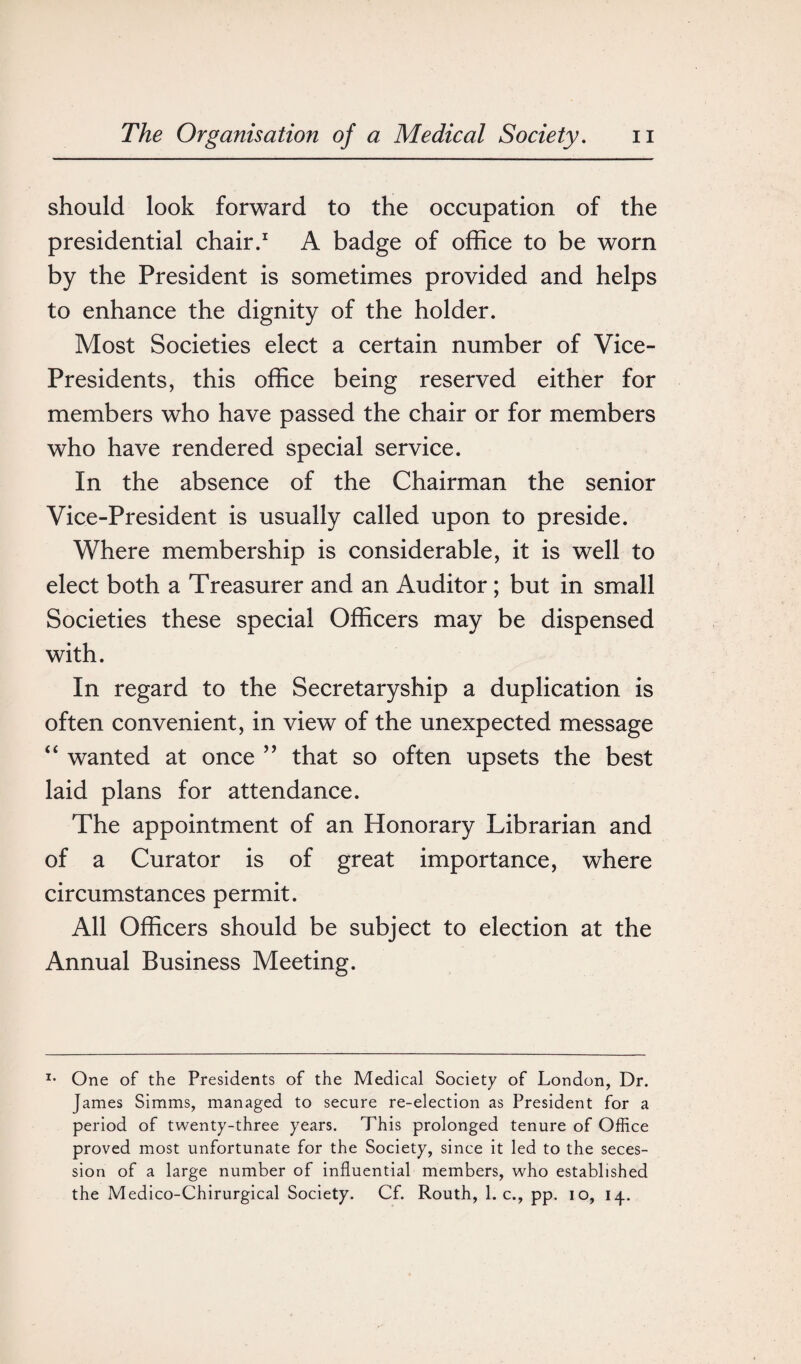 should look forward to the occupation of the presidential chair.1 A badge of office to be worn by the President is sometimes provided and helps to enhance the dignity of the holder. Most Societies elect a certain number of Vice- Presidents, this office being reserved either for members who have passed the chair or for members who have rendered special service. In the absence of the Chairman the senior Vice-President is usually called upon to preside. Where membership is considerable, it is well to elect both a Treasurer and an Auditor ; but in small Societies these special Officers may be dispensed with. In regard to the Secretaryship a duplication is often convenient, in view of the unexpected message “ wanted at once ” that so often upsets the best laid plans for attendance. The appointment of an Honorary Librarian and of a Curator is of great importance, where circumstances permit. All Officers should be subject to election at the Annual Business Meeting. *• One of the Presidents of the Medical Society of London, Dr. James Simms, managed to secure re-election as President for a period of twenty-three years. This prolonged tenure of Office proved most unfortunate for the Society, since it led to the seces¬ sion of a large number of influential members, who established the Medico-Chirurgical Society. Cf. Routh, 1. c., pp. io, 14.