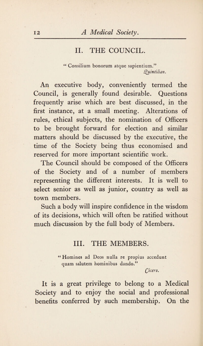 II. THE COUNCIL. “ Consilium bonorum atque sapientium.” Quintilian. An executive body, conveniently termed the Council, is generally found desirable. Questions frequently arise which are best discussed, in the first instance, at a small meeting. Alterations of rules, ethical subjects, the nomination of Officers to be brought forward for election and similar matters should be discussed by the executive, the time of the Society being thus economised and reserved for more important scientific work. The Council should be composed of the Officers of the Society and of a number of members representing the different interests. It is well to select senior as well as junior, country as well as town members. Such a body will inspire confidence in the wisdom of its decisions, which will often be ratified without much discussion by the full body of Members. III. THE MEMBERS. “ Homines ad Deos nulla re propius accedunt quam salutem hominibus dando.” Qicero. It is a great privilege to belong to a Medical Society and to enjoy the social and professional benefits conferred by such membership. On the