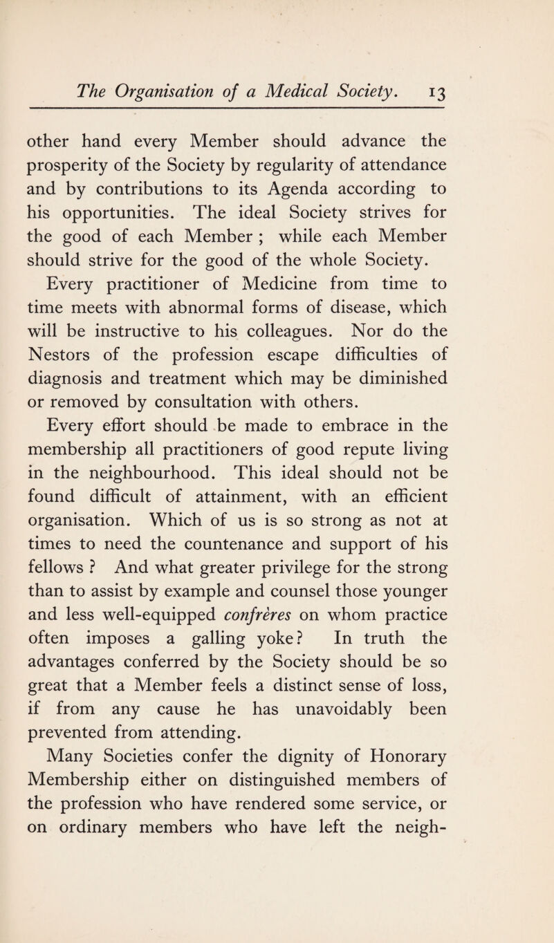 other hand every Member should advance the prosperity of the Society by regularity of attendance and by contributions to its Agenda according to his opportunities. The ideal Society strives for the good of each Member ; while each Member should strive for the good of the whole Society. Every practitioner of Medicine from time to time meets with abnormal forms of disease, which will be instructive to his colleagues. Nor do the Nestors of the profession escape difficulties of diagnosis and treatment which may be diminished or removed by consultation with others. Every effort should be made to embrace in the membership all practitioners of good repute living in the neighbourhood. This ideal should not be found difficult of attainment, with an efficient organisation. Which of us is so strong as not at times to need the countenance and support of his fellows ? And what greater privilege for the strong than to assist by example and counsel those younger and less well-equipped confreres on whom practice often imposes a galling yoke? In truth the advantages conferred by the Society should be so great that a Member feels a distinct sense of loss, if from any cause he has unavoidably been prevented from attending. Many Societies confer the dignity of Honorary Membership either on distinguished members of the profession who have rendered some service, or on ordinary members who have left the neigh-