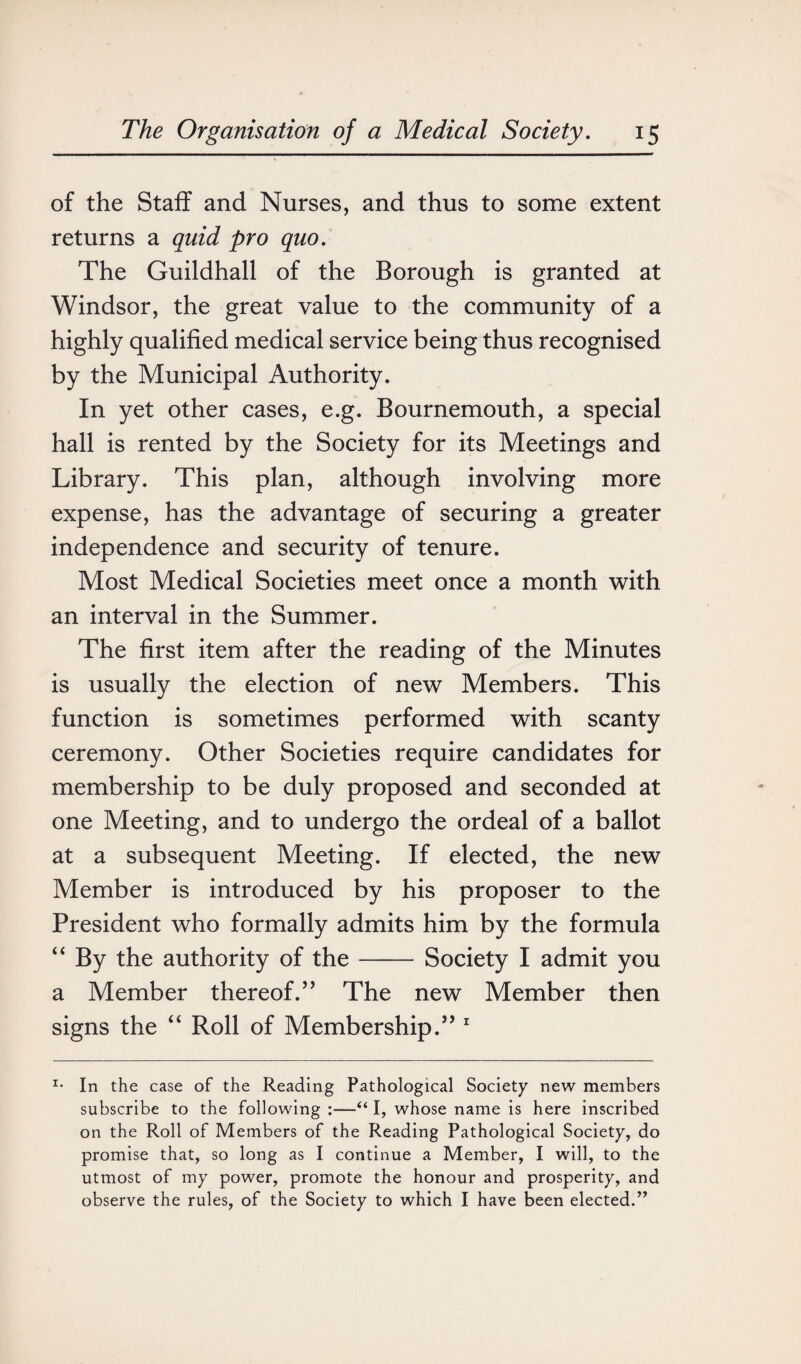of the Staff and Nurses, and thus to some extent returns a quid pro quo. The Guildhall of the Borough is granted at Windsor, the great value to the community of a highly qualified medical service being thus recognised by the Municipal Authority. In yet other cases, e.g. Bournemouth, a special hall is rented by the Society for its Meetings and Library. This plan, although involving more expense, has the advantage of securing a greater independence and security of tenure. Most Medical Societies meet once a month with an interval in the Summer. The first item after the reading of the Minutes is usually the election of new Members. This function is sometimes performed with scanty ceremony. Other Societies require candidates for membership to be duly proposed and seconded at one Meeting, and to undergo the ordeal of a ballot at a subsequent Meeting. If elected, the new Member is introduced by his proposer to the President who formally admits him by the formula “ By the authority of the-Society I admit you a Member thereof/’ The new Member then signs the “ Roll of Membership.” 1 x* In the case of the Reading Pathological Society new members subscribe to the following :—“ I, whose name is here inscribed on the Roll of Members of the Reading Pathological Society, do promise that, so long as I continue a Member, I will, to the utmost of my power, promote the honour and prosperity, and observe the rules, of the Society to which I have been elected.”