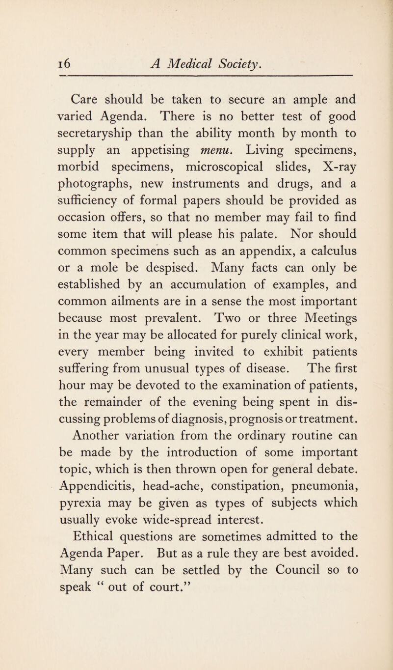 Care should be taken to secure an ample and varied Agenda. There is no better test of good secretaryship than the ability month by month to supply an appetising menu. Living specimens, morbid specimens, microscopical slides, X-ray photographs, new instruments and drugs, and a sufficiency of formal papers should be provided as occasion offers, so that no member may fail to find some item that will please his palate. Nor should common specimens such as an appendix, a calculus or a mole be despised. Many facts can only be established by an accumulation of examples, and common ailments are in a sense the most important because most prevalent. Two or three Meetings in the year may be allocated for purely clinical work, every member being invited to exhibit patients suffering from unusual types of disease. The first hour may be devoted to the examination of patients, the remainder of the evening being spent in dis¬ cussing problems of diagnosis, prognosis or treatment. Another variation from the ordinary routine can be made by the introduction of some important topic, which is then thrown open for general debate. Appendicitis, head-ache, constipation, pneumonia, pyrexia may be given as types of subjects which usually evoke wide-spread interest. Ethical questions are sometimes admitted to the Agenda Paper. But as a rule they are best avoided. Many such can be settled by the Council so to speak “ out of court.’’