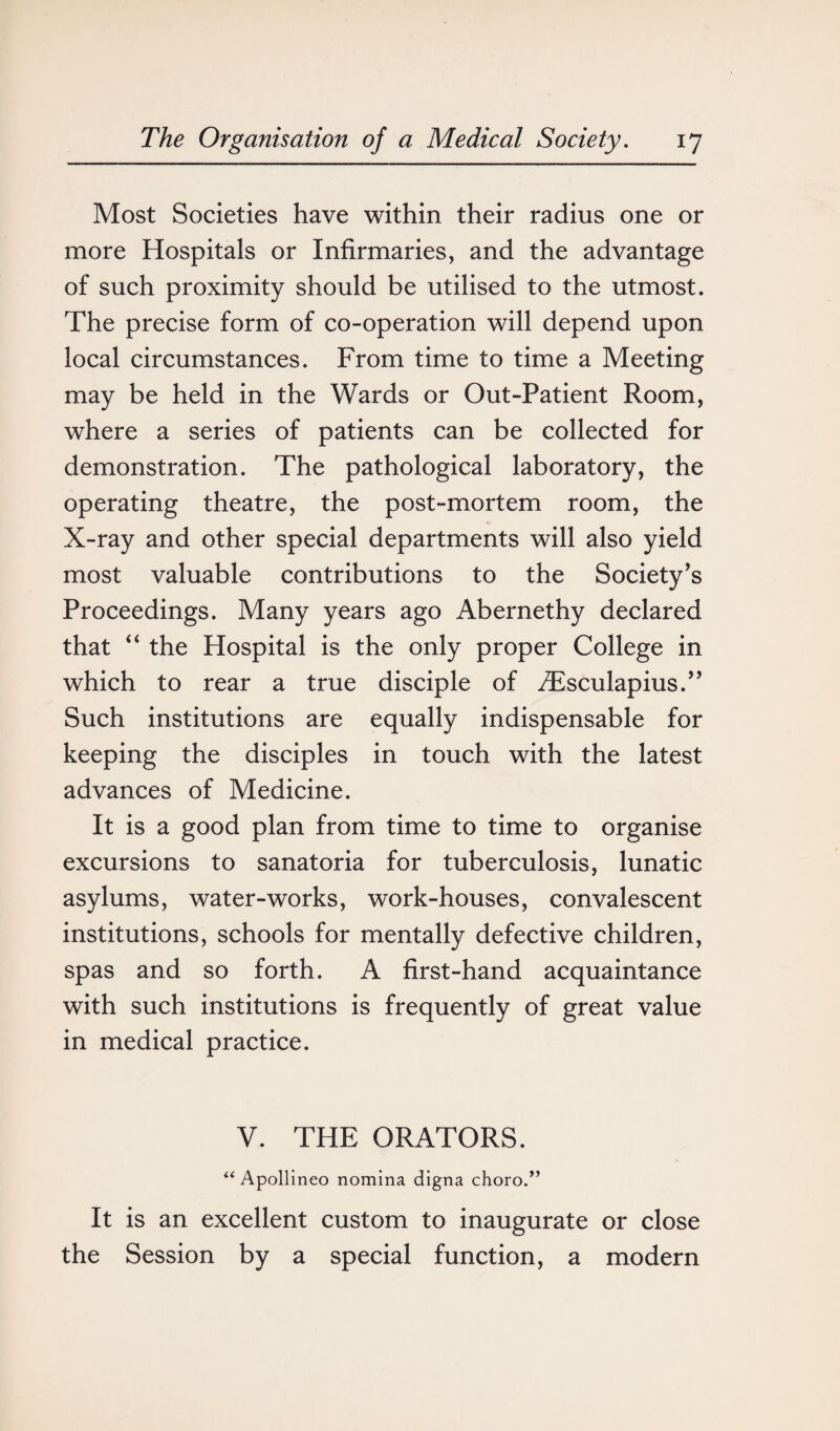 Most Societies have within their radius one or more Hospitals or Infirmaries, and the advantage of such proximity should be utilised to the utmost. The precise form of co-operation will depend upon local circumstances. From time to time a Meeting may be held in the Wards or Out-Patient Room, where a series of patients can be collected for demonstration. The pathological laboratory, the operating theatre, the post-mortem room, the X-ray and other special departments will also yield most valuable contributions to the Society’s Proceedings. Many years ago Abernethy declared that “ the Hospital is the only proper College in which to rear a true disciple of ./Esculapius.” Such institutions are equally indispensable for keeping the disciples in touch with the latest advances of Medicine. It is a good plan from time to time to organise excursions to sanatoria for tuberculosis, lunatic asylums, water-works, work-houses, convalescent institutions, schools for mentally defective children, spas and so forth. A first-hand acquaintance with such institutions is frequently of great value in medical practice. V. THE ORATORS. “ Apollineo nomina digna choro.” It is an excellent custom to inaugurate or close the Session by a special function, a modern