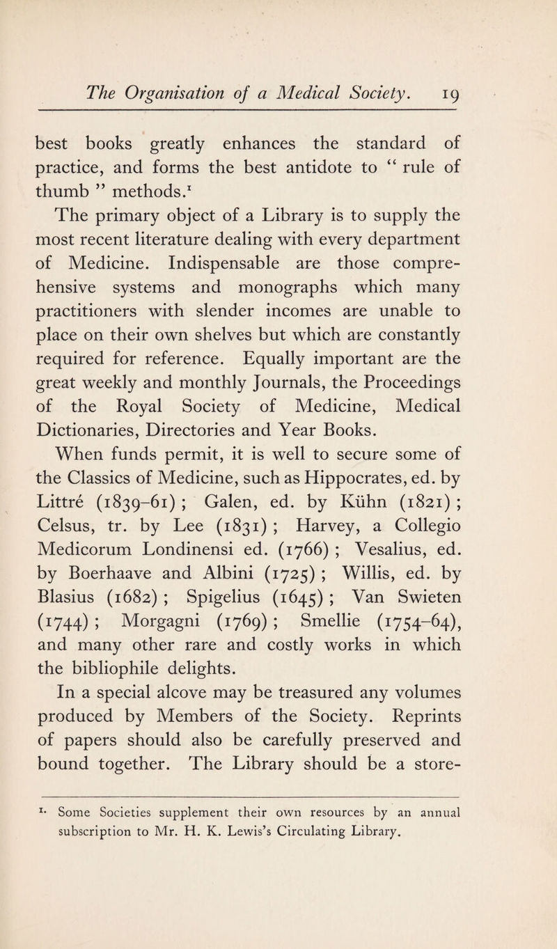 best books greatly enhances the standard of practice, and forms the best antidote to 44 rule of thumb ” methods.1 The primary object of a Library is to supply the most recent literature dealing with every department of Medicine. Indispensable are those compre¬ hensive systems and monographs which many practitioners with slender incomes are unable to place on their own shelves but which are constantly required for reference. Equally important are the great weekly and monthly Journals, the Proceedings of the Royal Society of Medicine, Medical Dictionaries, Directories and Year Books. When funds permit, it is well to secure some of the Classics of Medicine, such as Hippocrates, ed. by Littre (1839-61) ; Galen, ed. by Kuhn (1821) ; Celsus, tr. by Lee (1831) ; Harvey, a Collegio Medicorum Londinensi ed. (1766) ; Vesalius, ed. by Boerhaave and Albini (1725) ; Willis, ed. by Blasius (1682) ; Spigelius (1645) ; Van Swieten (1744) ; Morgagni (1769) ; Smellie (1754-64), and many other rare and costly works in which the bibliophile delights. In a special alcove may be treasured any volumes produced by Members of the Society. Reprints of papers should also be carefully preserved and bound together. The Library should be a store- x* Some Societies supplement their own resources by an annual subscription to Mr. H. K. Lewis’s Circulating Library.