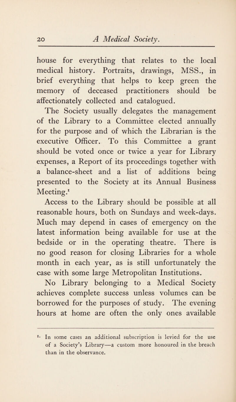 house for everything that relates to the local medical history. Portraits, drawings, MSS., in brief everything that helps to keep green the memory of deceased practitioners should be affectionately collected and catalogued. The Society usually delegates the management of the Library to a Committee elected annually for the purpose and of which the Librarian is the executive Officer. To this Committee a grant should be voted once or twice a year for Library expenses, a Report of its proceedings together with a balance-sheet and a list of additions being presented to the Society at its Annual Business Meeting.1 Access to the Library should be possible at all reasonable hours, both on Sundays and week-days. Much may depend in cases of emergency on the latest information being available for use at the bedside or in the operating theatre. There is no good reason for closing Libraries for a whole month in each year, as is still unfortunately the case with some large Metropolitan Institutions. No Library belonging to a Medical Society achieves complete success unless volumes can be borrowed for the purposes of study. The evening hours at home are often the only ones available In some cases an additional subscription is levied for the use of a Society’s Library—a custom more honoured in the breach than in the observance.