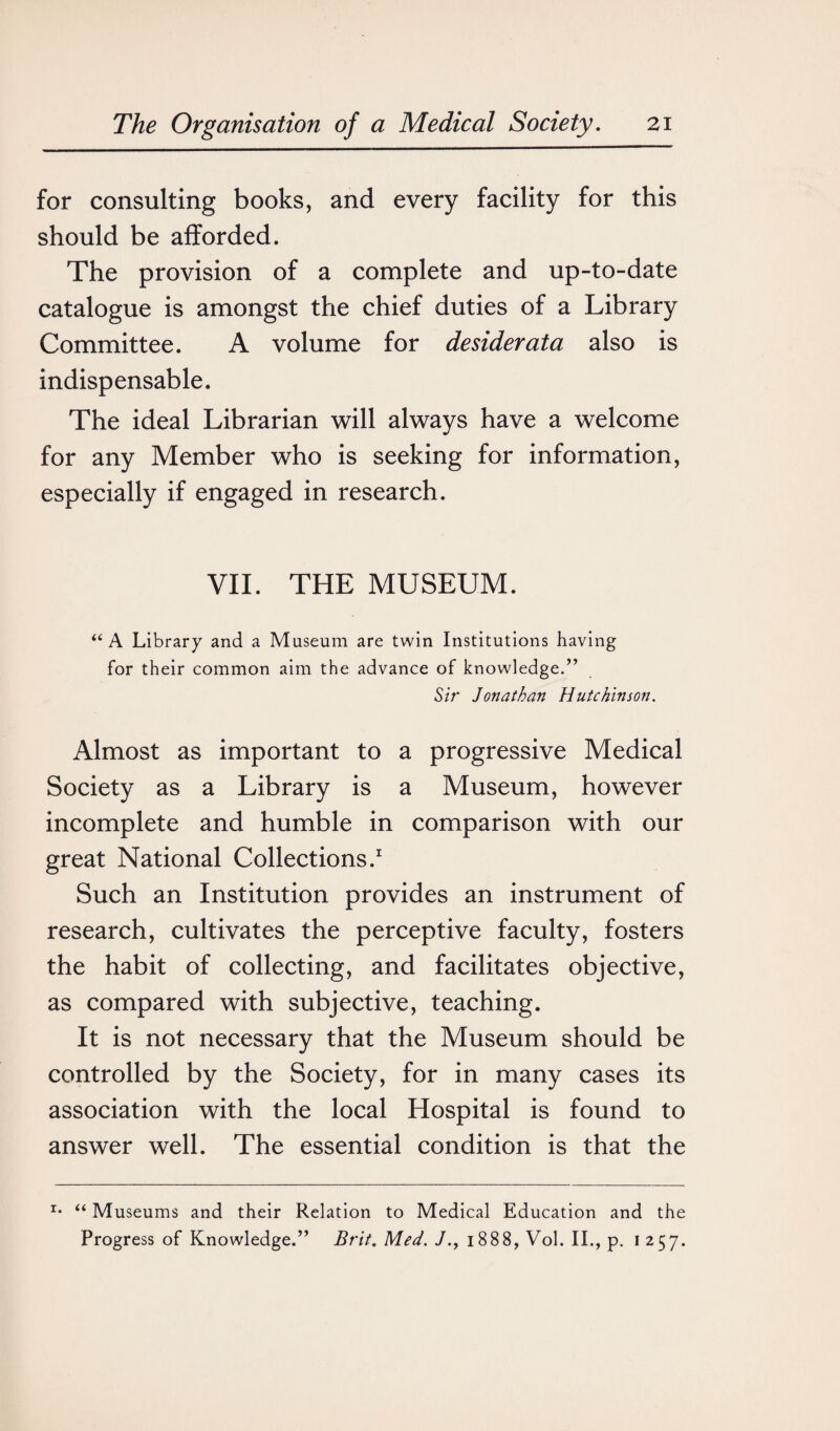 for consulting books, and every facility for this should be afforded. The provision of a complete and up-to-date catalogue is amongst the chief duties of a Library Committee. A volume for desiderata also is indispensable. The ideal Librarian will always have a welcome for any Member who is seeking for information, especially if engaged in research. VII. THE MUSEUM. “ A Library and a Museum are twin Institutions having for their common aim the advance of knowledge.” Sir Jonathan Hutchinson. Almost as important to a progressive Medical Society as a Library is a Museum, however incomplete and humble in comparison with our great National Collections.1 Such an Institution provides an instrument of research, cultivates the perceptive faculty, fosters the habit of collecting, and facilitates objective, as compared with subjective, teaching. It is not necessary that the Museum should be controlled by the Society, for in many cases its association with the local Hospital is found to answer well. The essential condition is that the r* “ Museums and their Relation to Medical Education and the Progress of Knowledge.” Brit. Med. 1888, Vol. II., p. 1257.
