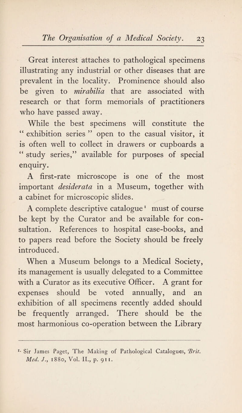 Great interest attaches to pathological specimens illustrating any industrial or other diseases that are prevalent in the locality. Prominence should also be given to mirabilia that are associated with research or that form memorials of practitioners who have passed away. While the best specimens will constitute the “ exhibition series ” open to the casual visitor, it is often well to collect in drawers or cupboards a “ study series,” available for purposes of special enquiry. A first-rate microscope is one of the most important desiderata in a Museum, together with a cabinet for microscopic slides. A complete descriptive catalogue1 must of course be kept by the Curator and be available for con¬ sultation. References to hospital case-books, and to papers read before the Society should be freely introduced. When a Museum belongs to a Medical Society, its management is usually delegated to a Committee with a Curator as its executive Officer. A grant for expenses should be voted annually, and an exhibition of all specimens recently added should be frequently arranged. There should be the most harmonious co-operation between the Library *• Sir James Paget, The Making of Pathological Catalogues, cBrit, Med. 1880, Vol. II., p. 91 1.