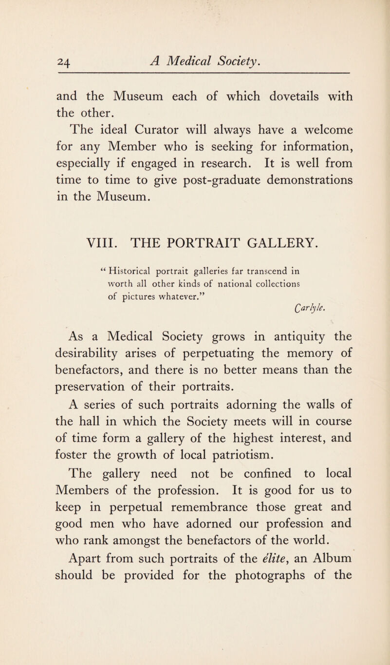 and the Museum each of which dovetails with the other. The ideal Curator will always have a welcome for any Member who is seeking for information, especially if engaged in research. It is well from time to time to give post-graduate demonstrations in the Museum. VIII. THE PORTRAIT GALLERY. “ Historical portrait galleries far transcend in worth all other kinds of national collections of pictures whatever.” Qarlyle. As a Medical Society grows in antiquity the desirability arises of perpetuating the memory of benefactors, and there is no better means than the preservation of their portraits. A series of such portraits adorning the walls of the hall in which the Society meets will in course of time form a gallery of the highest interest, and foster the growth of local patriotism. The gallery need not be confined to local Members of the profession. It is good for us to keep in perpetual remembrance those great and good men who have adorned our profession and who rank amongst the benefactors of the world. Apart from such portraits of the elite, an Album should be provided for the photographs of the