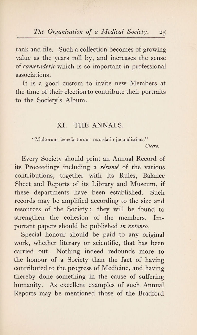 rank and file. Such a collection becomes of growing value as the years roll by, and increases the sense of earneraderie which is so important in professional associations. It is a good custom to invite new Members at the time of their election to contribute their portraits to the Society’s Album. XL THE ANNALS. “Multorum benefactorum recordatio jucundissima.” Cicero. Every Society should print an Annual Record of its Proceedings including a resume of the various contributions, together with its Rules, Balance Sheet and Reports of its Library and Museum, if these departments have been established. Such records may be amplified according to the size and resources of the Society ; they will be found to strengthen the cohesion of the members. Im¬ portant papers should be published in extenso. Special honour should be paid to any original work, whether literary or scientific, that has been carried out. Nothing indeed redounds more to the honour of a Society than the fact of having contributed to the progress of Medicine, and having thereby done something in the cause of suffering humanity. As excellent examples of such Annual Reports may be mentioned those of the Bradford