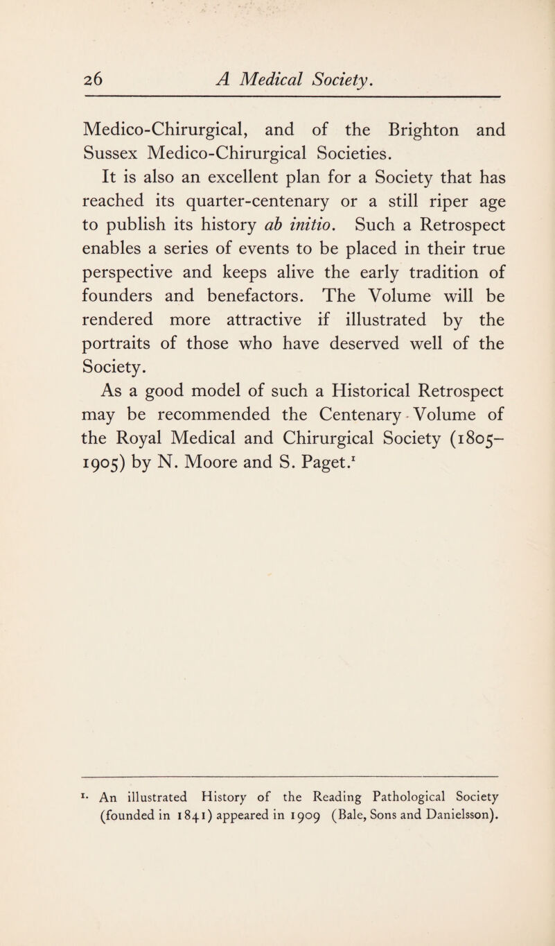 Medico-Chirurgical, and of the Brighton and Sussex Medico-Chirurgical Societies. It is also an excellent plan for a Society that has reached its quarter-centenary or a still riper age to publish its history ab initio. Such a Retrospect enables a series of events to be placed in their true perspective and keeps alive the early tradition of founders and benefactors. The Volume will be rendered more attractive if illustrated by the portraits of those who have deserved well of the Society. As a good model of such a Historical Retrospect may be recommended the Centenary • Volume of the Royal Medical and Chirurgical Society (1805- 1905) by N. Moore and S. Paget.1 I* An illustrated History of the Reading Pathological Society (founded in 1841) appeared in 1909 (Bale, Sons and Danielsson).