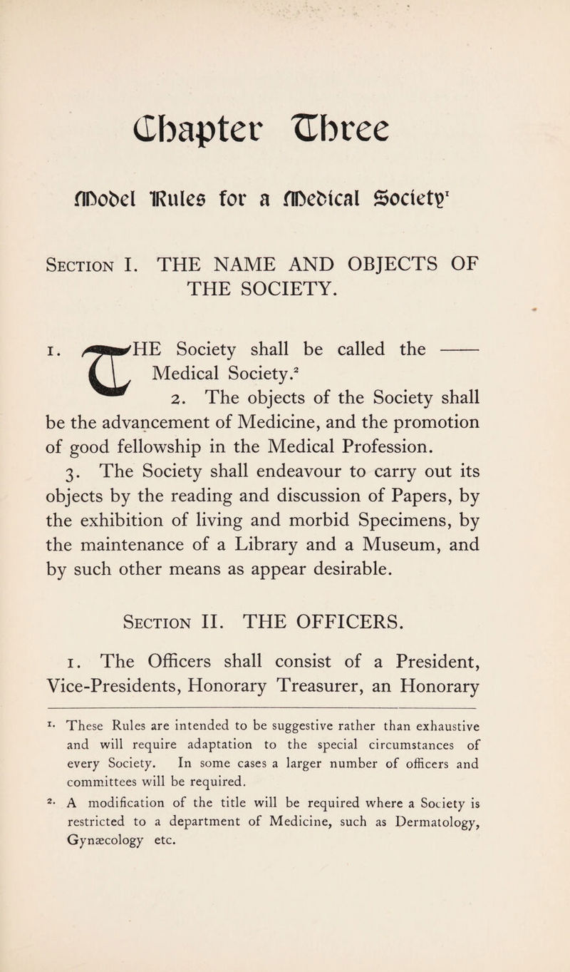 Chapter Cbree fIDobel IRulee for a flDefctcal Society Section I. THE NAME AND OBJECTS OF THE SOCIETY. i. ^fii»/HE Society shall be called the - (T Medical Society.* 2 2. The objects of the Society shall be the advancement of Medicine, and the promotion of good fellowship in the Medical Profession. 3. The Society shall endeavour to carry out its objects by the reading and discussion of Papers, by the exhibition of living and morbid Specimens, by the maintenance of a Library and a Museum, and by such other means as appear desirable. Section II. THE OFFICERS. 1. The Officers shall consist of a President, Vice-Presidents, Honorary Treasurer, an Honorary x* These Rules are intended to be suggestive rather than exhaustive and will require adaptation to the special circumstances of every Society. In some cases a larger number of officers and committees will be required. 2- A modification of the title will be required where a Society is restricted to a department of Medicine, such as Dermatology, Gynaecology etc.