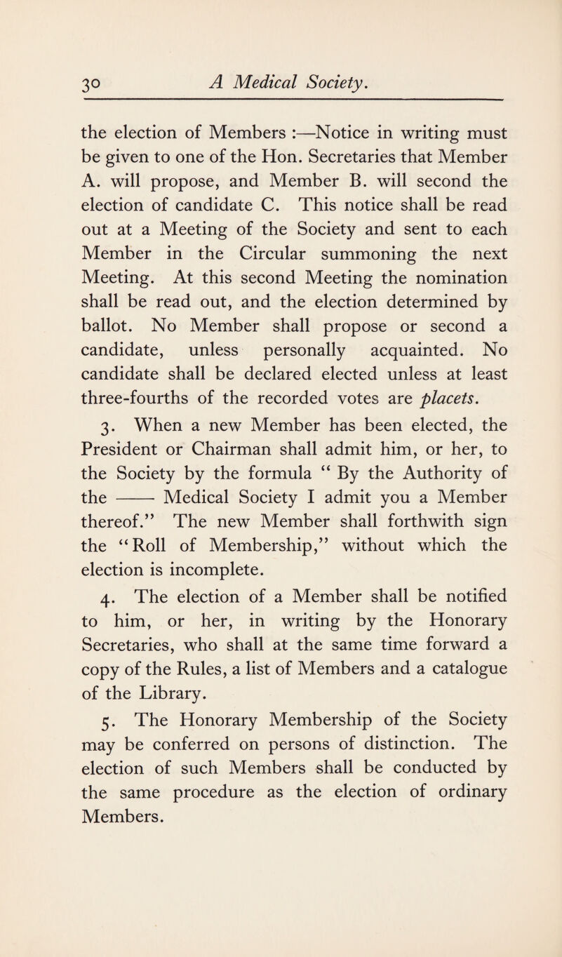 the election of Members :—Notice in writing must be given to one of the Hon. Secretaries that Member A. will propose, and Member B. will second the election of candidate C. This notice shall be read out at a Meeting of the Society and sent to each Member in the Circular summoning the next Meeting. At this second Meeting the nomination shall be read out, and the election determined by ballot. No Member shall propose or second a candidate, unless personally acquainted. No candidate shall be declared elected unless at least three-fourths of the recorded votes are placets. 3. When a new Member has been elected, the President or Chairman shall admit him, or her, to the Society by the formula “ By the Authority of the - Medical Society I admit you a Member thereof.’5 The new Member shall forthwith sign the “Roll of Membership,” without which the election is incomplete. 4. The election of a Member shall be notified to him, or her, in writing by the Honorary Secretaries, who shall at the same time forward a copy of the Rules, a list of Members and a catalogue of the Library. 5. The Honorary Membership of the Society may be conferred on persons of distinction. The election of such Members shall be conducted by the same procedure as the election of ordinary Members.