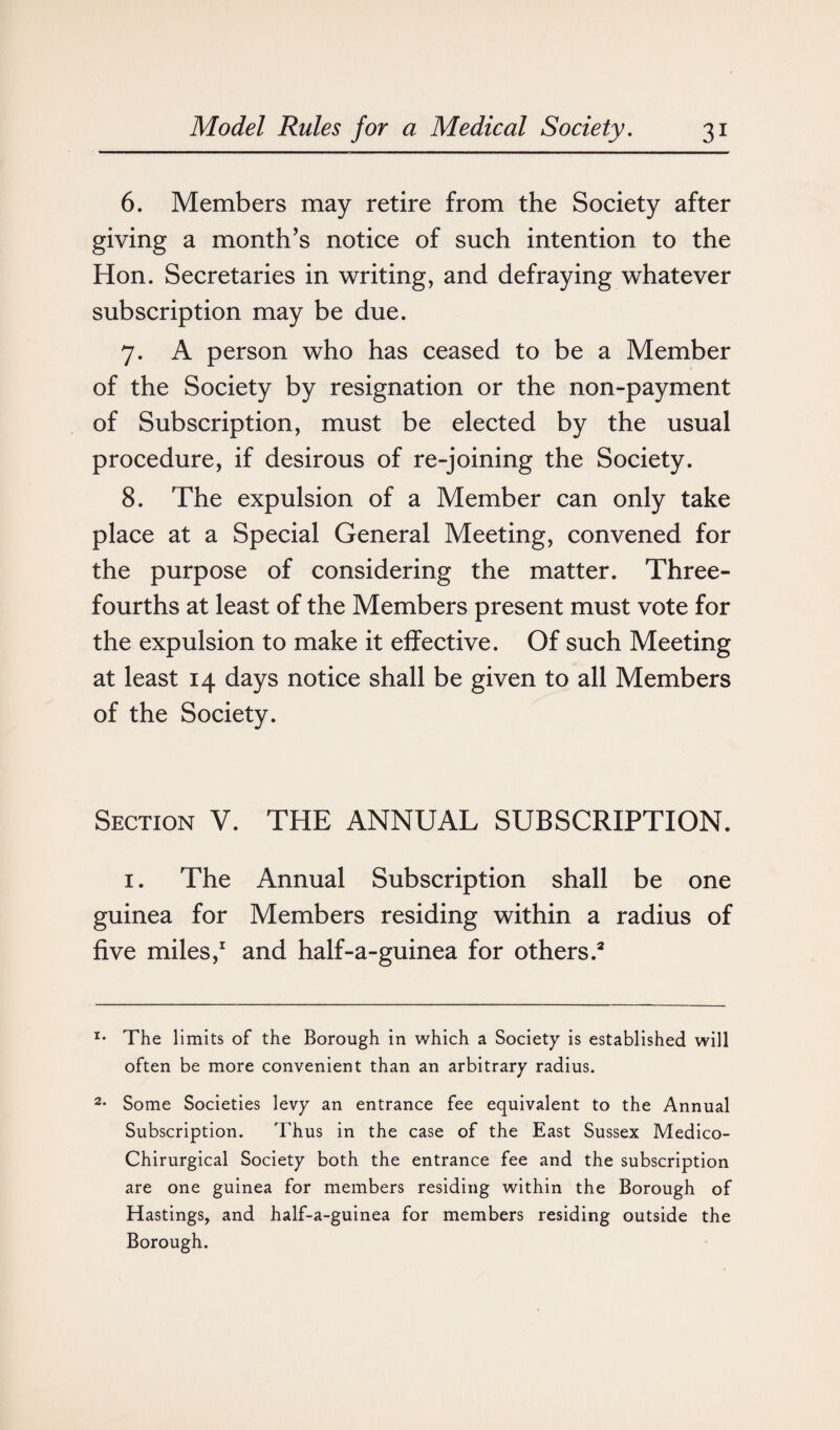 6. Members may retire from the Society after giving a month’s notice of such intention to the Hon. Secretaries in writing, and defraying whatever subscription may be due. 7. A person who has ceased to be a Member of the Society by resignation or the non-payment of Subscription, must be elected by the usual procedure, if desirous of re-joining the Society. 8. The expulsion of a Member can only take place at a Special General Meeting, convened for the purpose of considering the matter. Three- fourths at least of the Members present must vote for the expulsion to make it effective. Of such Meeting at least 14 days notice shall be given to all Members of the Society. Section V. THE ANNUAL SUBSCRIPTION. 1. The Annual Subscription shall be one guinea for Members residing within a radius of five miles,1 and half-a-guinea for others.2 x* The limits of the Borough in which a Society is established will often be more convenient than an arbitrary radius. 2- Some Societies levy an entrance fee equivalent to the Annual Subscription. Thus in the case of the East Sussex Medico- Chirurgical Society both the entrance fee and the subscription are one guinea for members residing within the Borough of Hastings, and half-a-guinea for members residing outside the Borough.