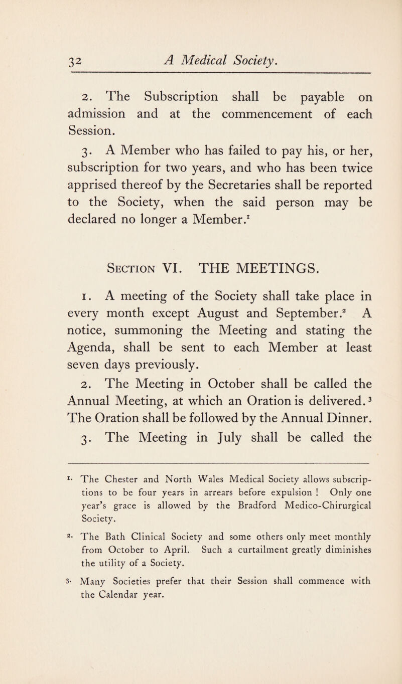 2. The Subscription shall be payable on admission and at the commencement of each Session. 3. A Member who has failed to pay his, or her, subscription for two years, and who has been twice apprised thereof by the Secretaries shall be reported to the Society, when the said person may be declared no longer a Member.1 Section VI. THE MEETINGS. 1. A meeting of the Society shall take place in every month except August and September.2 A notice, summoning the Meeting and stating the Agenda, shall be sent to each Member at least seven days previously. 2. The Meeting in October shall be called the Annual Meeting, at which an Oration is delivered.3 The Oration shall be followed by the Annual Dinner. 3. The Meeting in July shall be called the *• The Chester and North Wales Medical Society allows subscrip¬ tions to be four years in arrears before expulsion ! Only one year’s grace is allowed by the Bradford Medico-Chirurgical Society. 2- The Bath Clinical Society and some others only meet monthly from October to April. Such a curtailment greatly diminishes the utility of a Society. 3- Many Societies prefer that their Session shall commence with the Calendar year.