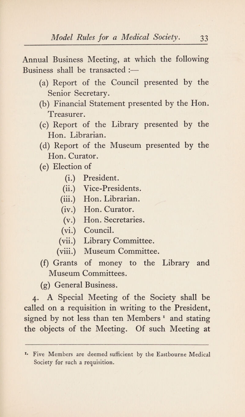 Annual Business Meeting, at which the following Business shall be transacted :— (a) Report of the Council presented by the Senior Secretary. (b) Financial Statement presented by the Hon. Treasurer. (c) Report of the Library presented by the Hon. Librarian. (d) Report of the Museum presented by the Hon. Curator. (e) Election of (i.) President. (ii.) Vice-Presidents. (iii.) Hon. Librarian. (iv.) Hon. Curator. (v.) Hon. Secretaries. (vi.) Council. (vii.) Library Committee. (viii.) Museum Committee. (f) Grants of money to the Library and Museum Committees. (g) General Business. 4. A Special Meeting of the Society shall be called on a requisition in writing to the President, signed by not less than ten Members 1 and stating the objects of the Meeting. Of such Meeting at x* Five Members are deemed sufficient by the Eastbourne Medical Society for such a requisition.