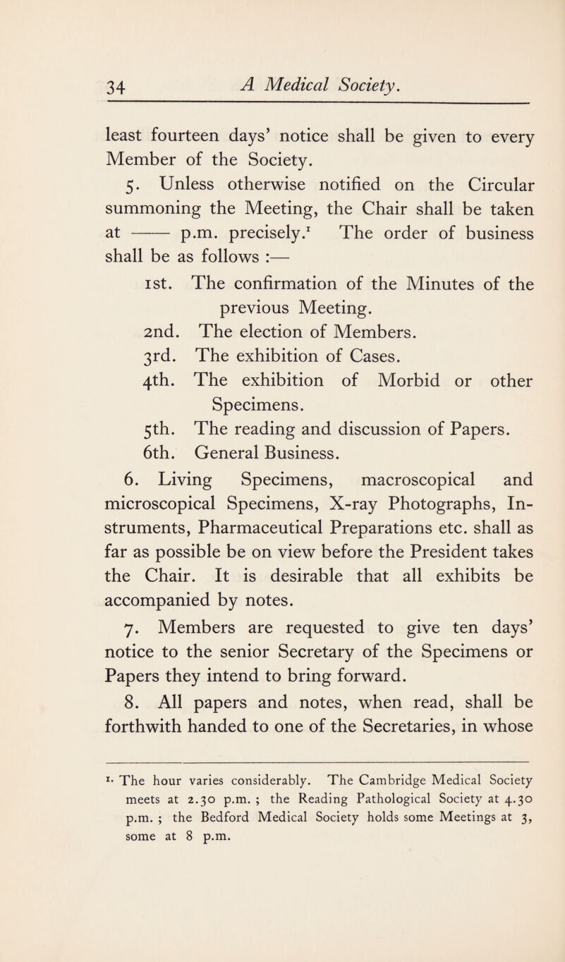 least fourteen days’ notice shall be given to every Member of the Society. 5. Unless otherwise notified on the Circular summoning the Meeting, the Chair shall be taken at - p.m. precisely.1 The order of business shall be as follows :— 1 st. The confirmation of the Minutes of the previous Meeting. 2nd. The election of Members. 3rd. The exhibition of Cases. 4th. The exhibition of Morbid or other Specimens. 5th. The reading and discussion of Papers. 6th. General Business. 6. Living Specimens, macroscopical and microscopical Specimens, X-ray Photographs, In¬ struments, Pharmaceutical Preparations etc. shall as far as possible be on view before the President takes the Chair. It is desirable that all exhibits be accompanied by notes. 7. Members are requested to give ten days’ notice to the senior Secretary of the Specimens or Papers they intend to bring forward. 8. All papers and notes, when read, shall be forthwith handed to one of the Secretaries, in whose I* The hour varies considerably. The Cambridge Medical Society meets at 2.30 p.m. ; the Reading Pathological Society at 4.30 p.m. ; the Bedford Medical Society holds some Meetings at 3, some at 8 p.m.