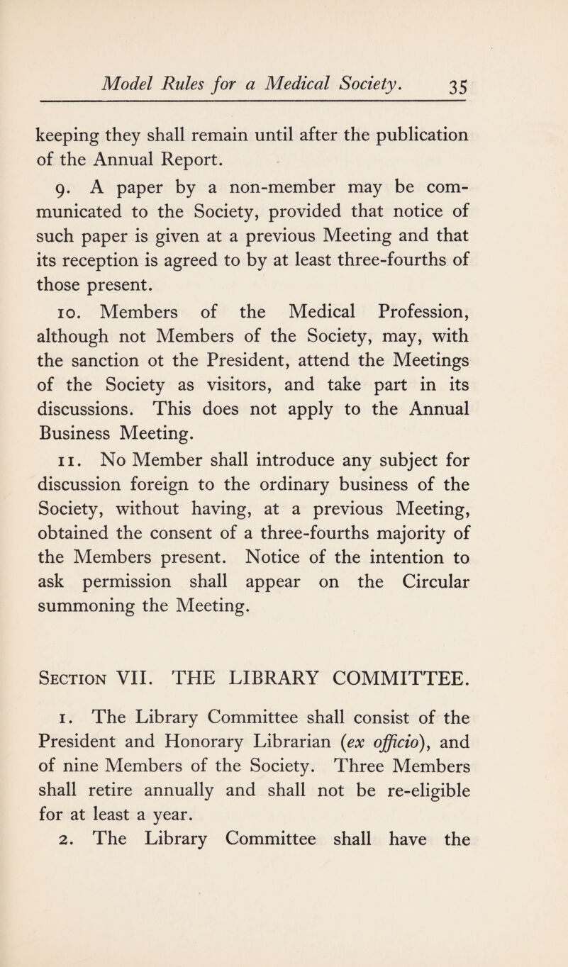 keeping they shall remain until after the publication of the Annual Report. 9. A paper by a non-member may be com¬ municated to the Society, provided that notice of such paper is given at a previous Meeting and that its reception is agreed to by at least three-fourths of those present. 10. Members of the Medical Profession, although not Members of the Society, may, with the sanction ot the President, attend the Meetings of the Society as visitors, and take part in its discussions. This does not apply to the Annual Business Meeting. 11. No Member shall introduce any subject for discussion foreign to the ordinary business of the Society, without having, at a previous Meeting, obtained the consent of a three-fourths majority of the Members present. Notice of the intention to ask permission shall appear on the Circular summoning the Meeting. Section VII. THE LIBRARY COMMITTEE. 1. The Library Committee shall consist of the President and Honorary Librarian (ex officio), and of nine Members of the Society. Three Members shall retire annually and shall not be re-eligible for at least a year. 2. The Library Committee shall have the