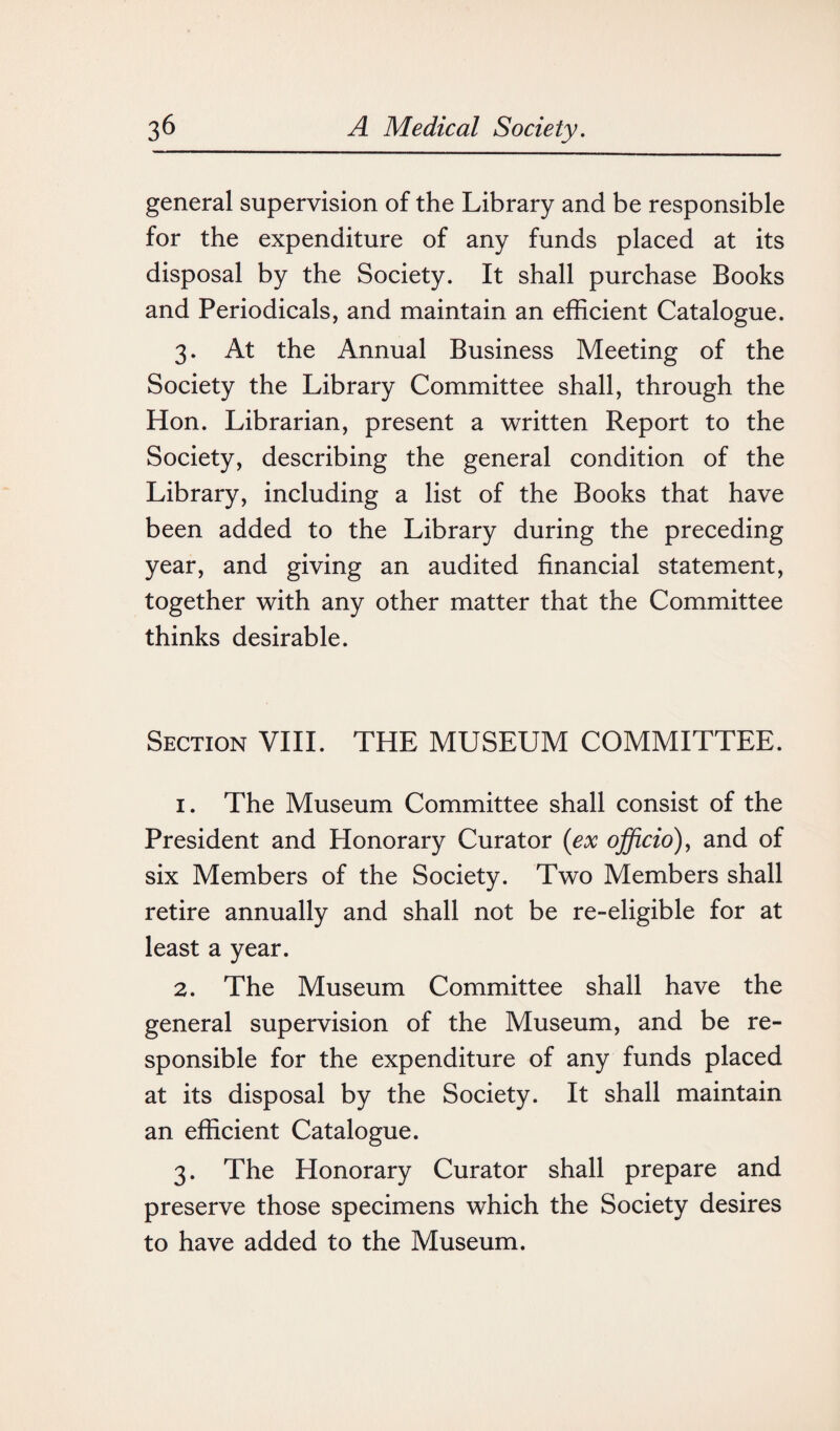 general supervision of the Library and be responsible for the expenditure of any funds placed at its disposal by the Society. It shall purchase Books and Periodicals, and maintain an efficient Catalogue. 3. At the Annual Business Meeting of the Society the Library Committee shall, through the Hon. Librarian, present a written Report to the Society, describing the general condition of the Library, including a list of the Books that have been added to the Library during the preceding year, and giving an audited financial statement, together with any other matter that the Committee thinks desirable. Section VIII. THE MUSEUM COMMITTEE. 1. The Museum Committee shall consist of the President and Honorary Curator (ex officio), and of six Members of the Society. Two Members shall retire annually and shall not be re-eligible for at least a year. 2. The Museum Committee shall have the general supervision of the Museum, and be re¬ sponsible for the expenditure of any funds placed at its disposal by the Society. It shall maintain an efficient Catalogue. 3. The Honorary Curator shall prepare and preserve those specimens which the Society desires to have added to the Museum.