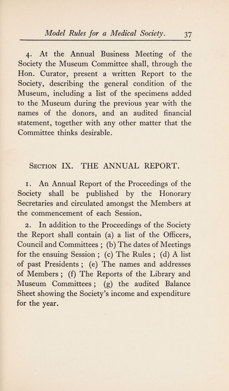 4. At the Annual Business Meeting of the Society the Museum Committee shall, through the Hon. Curator, present a written Report to the Society, describing the general condition of the Museum, including a list of the specimens added to the Museum during the previous year with the names of the donors, and an audited financial statement, together with any other matter that the Committee thinks desirable. Section IX. THE ANNUAL REPORT. 1. An Annual Report of the Proceedings of the Society shall be published by the Honorary Secretaries and circulated amongst the Members at the commencement of each Session. 2. In addition to the Proceedings of the Society the Report shall contain (a) a list of the Officers, Council and Committees ; (b) The dates of Meetings for the ensuing Session ; (c) The Rules ; (d) A list of past Presidents ; (e) The names and addresses of Members ; (f) The Reports of the Library and Museum Committees ; (g) the audited Balance Sheet showing the Society’s income and expenditure for the year.