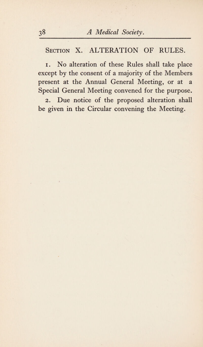 Section X. ALTERATION OF RULES. 1. No alteration of these Rules shall take place except by the consent of a majority of the Members present at the Annual General Meeting, or at a Special General Meeting convened for the purpose. 2. Due notice of the proposed alteration shall be given in the Circular convening the Meeting.