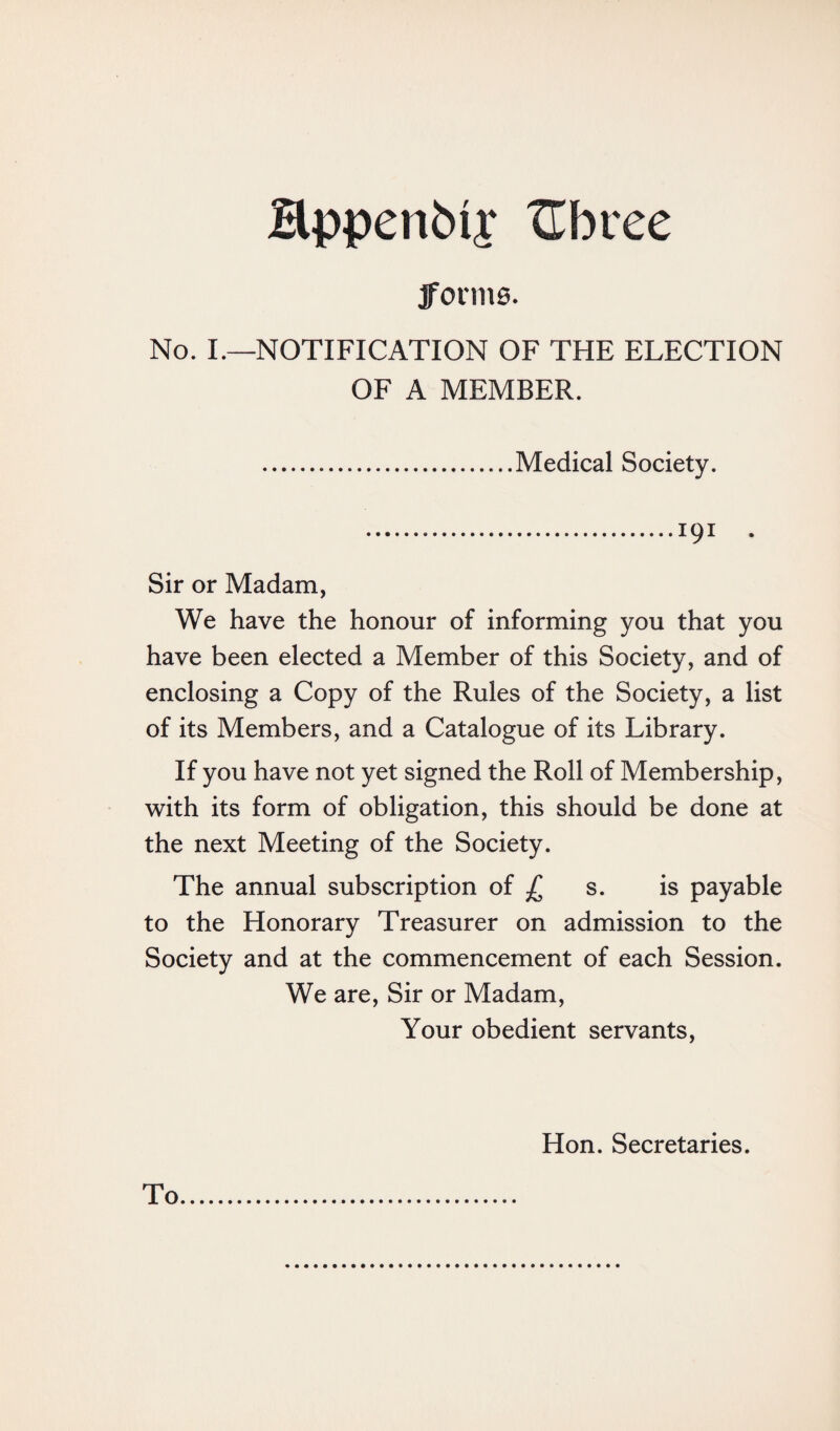 Sppenbfr Hbree forma. No. I.—NOTIFICATION OF THE ELECTION OF A MEMBER. .Medical Society. .191 . Sir or Madam, We have the honour of informing you that you have been elected a Member of this Society, and of enclosing a Copy of the Rules of the Society, a list of its Members, and a Catalogue of its Library. If you have not yet signed the Roll of Membership, with its form of obligation, this should be done at the next Meeting of the Society. The annual subscription of £ s. is payable to the Honorary Treasurer on admission to the Society and at the commencement of each Session. We are, Sir or Madam, Your obedient servants, Hon. Secretaries.
