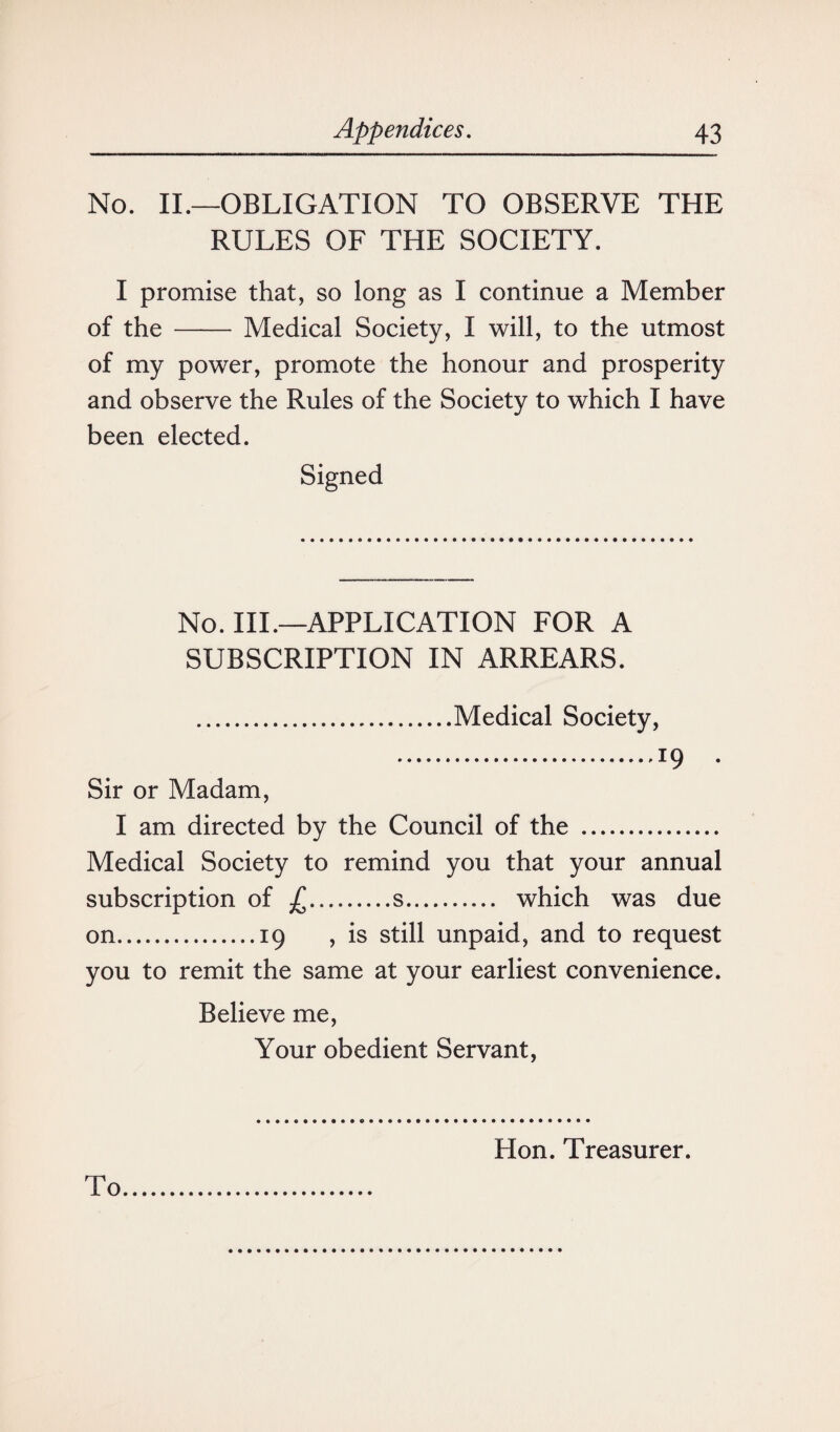 No. II.—OBLIGATION TO OBSERVE THE RULES OF THE SOCIETY. I promise that, so long as I continue a Member of the - Medical Society, I will, to the utmost of my power, promote the honour and prosperity and observe the Rules of the Society to which I have been elected. Signed No. III.—APPLICATION FOR A SUBSCRIPTION IN ARREARS. .Medical Society, .r9 • Sir or Madam, I am directed by the Council of the . Medical Society to remind you that your annual subscription of £.s. which was due on.19 , is still unpaid, and to request you to remit the same at your earliest convenience. Believe me, Your obedient Servant, Hon. Treasurer.