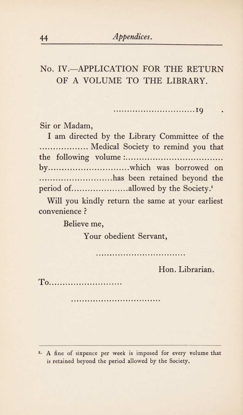 No. IV.—APPLICATION FOR THE RETURN OF A VOLUME TO THE LIBRARY. .19 Sir or Madam, I am directed by the Library Committee of the .Medical Society to remind you that the following volume :. by.which was borrowed on .has been retained beyond the period of.allowed by the Society.1 Will you kindly return the same at your earliest convenience ? Believe me, Your obedient Servant, To Hon. Librarian. r* A fine of sixpence per week is imposed for every volume that is retained beyond the period allowed by the Society.