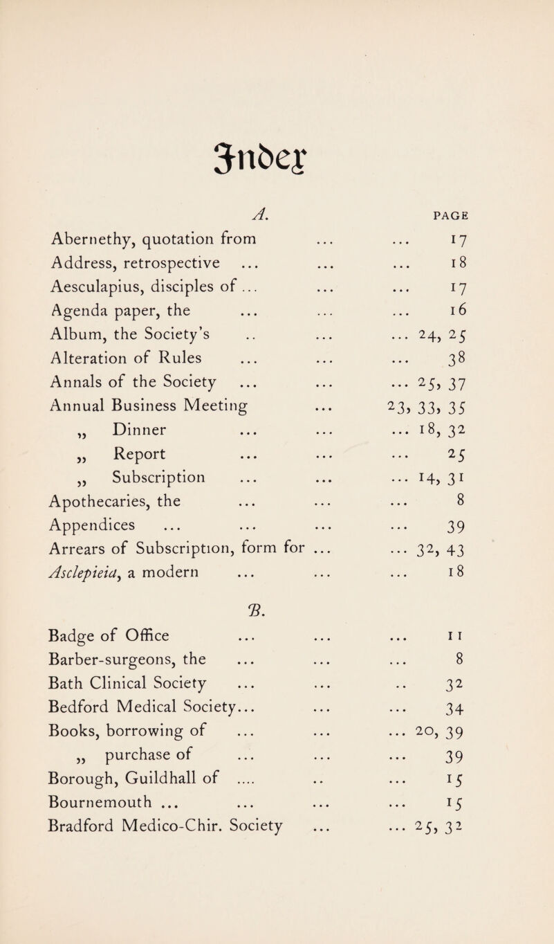 3ni>er A. PAGE Abernethy, quotation from 17 Address, retrospective 18 Aesculapius, disciples of ... 17 Agenda paper, the 16 Album, the Society’s ... 24, 25 Alteration of Rules 38 Annals of the Society ••• 25, 37 Annual Business Meeting 23, 33, 35 „ Dinner ... 18, 32 „ Report 25 ,, Subscription ••• i4> 3i Apothecaries, the 8 Appendices 39 Arrears of Subscription, form for ... ••• 32, 43 Asclepieia, a modern 18 Badge of Office 11 Barber-surgeons, the 8 Bath Clinical Society 32 Bedford Medical Society... 34 Books, borrowing of ... 20, 39 ,, purchase of 39 Borough, Guildhall of .... 15 Bournemouth ... 15 Bradford Medico-Chir. Society ••• 25, 32