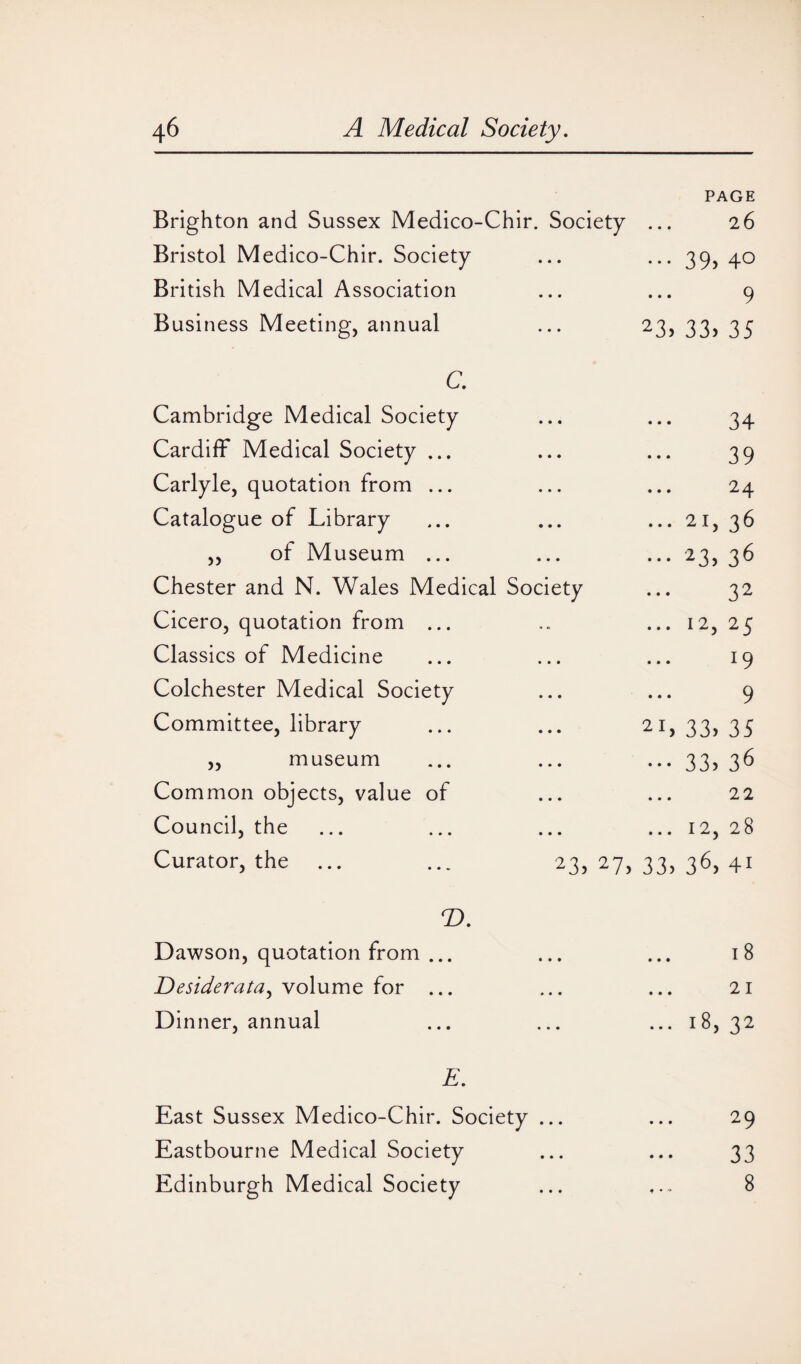 Brighton and Sussex Medico-Chir. Society Bristol Medico-Chir. Society British Medical Association Business Meeting, annual PAGE 26 • • • 39> 4° 9 23> 33) 35 c. Cambridge Medical Society Cardiff Medical Society ... Carlyle, quotation from ... Catalogue of Library ,, of Museum ... Chester and N. Wales Medical Society Cicero, quotation from ... Classics of Medicine Colchester Medical Society Committee, library ,, museum Common objects, value of Council, the Curator, the ... ... 23, 27, 33 34 39 24 21) 36 23) 36 32 12) 25 19 9 , 33) 35 33) 36 22 12, 28 ) 36) 4i T>. Dawson, quotation from ... Desiderata, volume for ... Dinner, annual 18 21 18, 32 E. East Sussex Medico-Chir. Society ... ... 29 Eastbourne Medical Society ... ... 33 Edinburgh Medical Society ... 8
