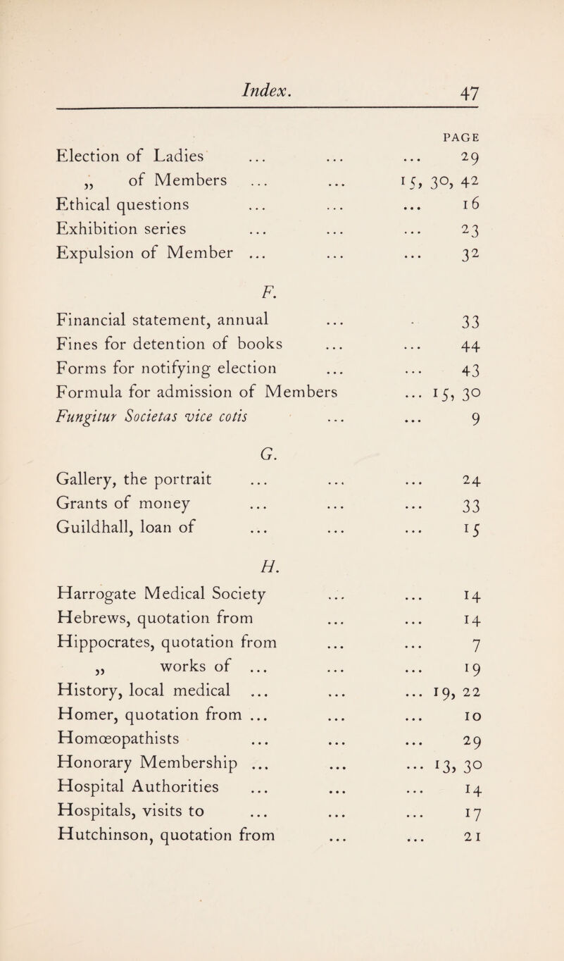 PAGE Election of Ladies . . . 29 ,, of Members • • * LG 3°) 42 Ethical questions • • • 16 Exhibition series . • . ... 23 Expulsion of Member ... • • • 32 F. Financial statement, annual • • • 33 Fines for detention of books • • • • • • 44 Forms for notifying election • • . 43 Formula for admission of Mem bers ••• 15» 30 Fungitur Societas vice cotis • - • 9 G. Gallery, the portrait ... 24 Grants of money • . . 33 Guildhall, loan of • • • 15 H. Harrogate Medical Society 14 Hebrews, quotation from 14 Hippocrates, quotation from 7 ,, works of ... 19 History, local medical ... 19, 22 Homer, quotation from ... 10 Homoeopathists 29 Honorary Membership ... ••• L, 30 Hospital Authorities 14 Hospitals, visits to 17 Hutchinson, quotation from • • • 21