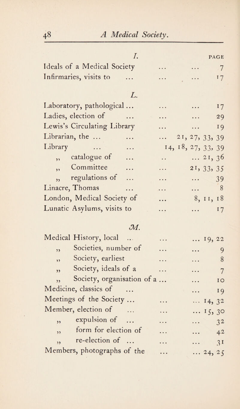 I. PAGE Ideals of a Medical Society • • • 7 Infirmaries, visits to • • • $ T 7 L. Laboratory, pathological... • • • J7 Ladies, election of • • • 29 Lewis’s Circulating Library • • • l9 Librarian, the ... 21, 27, 33> 39 Library ... ... 14, 18, 27, 33, 39 ,, catalogue of • • • 2I> 36 ,, Committee 21, 33, 35 „ regulations of • • • 39 Linacre, Thomas • • • 8 London, Medical Society of 8, n, 18 Lunatic Asylums, visits to • • • ll M. Medical History, local 19, 22 ,, Societies, number of 9 „ Society, earliest 8 „ Society, ideals of a 7 „ Society, organisation of a ... 10 Medicine, classics of l9 Meetings of the Society ... H, 32 Member, election of x5, 30 „ expulsion of ... 32 ,, form for election of 42 „ re-election of ... 3i Members, photographs of the • • • 24, 25