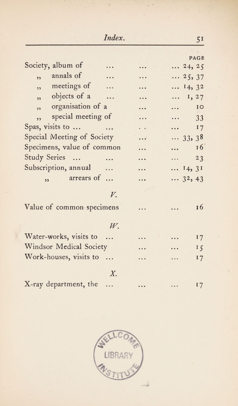 Society, album of PAGE ... 24, 25 ,, annals of ••• 37 ,, meetings of ... r4> 32 „ objects of a ... 1,27 „ organisation of a 10 ,, special meeting of 33 Spas, visits to ... 17 Special Meeting of Society ••• 33. 38 Specimens, value of common ... t6 Study Series ... 23 Subscription, annual ... 31 ,, arrears of ... ... 32, 43 V. Value of common specimens 16 W. Water-works, visits to 17 Windsor Medical Society 15 Work-houses, visits to ... 17 X. X-ray department, the ... 17