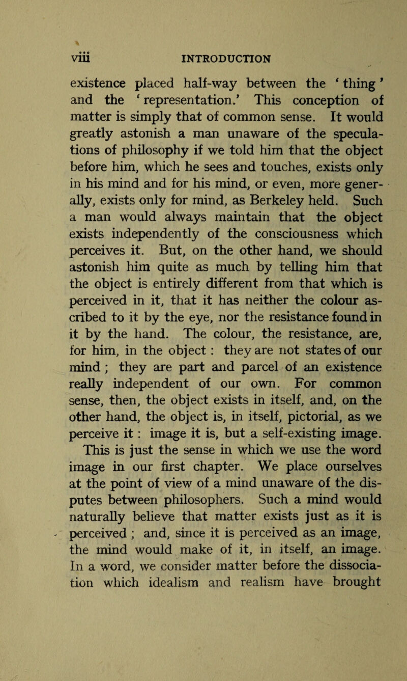 existence placed half-way between the € thing9 and the ‘ representation/ This conception of matter is simply that of common sense. It would greatly astonish a man unaware of the specula¬ tions of philosophy if we told him that the object before him, which he sees and touches, exists only in his mind and for his mind, or even, more gener¬ ally, exists only for mind, as Berkeley held. Such a man would always maintain that the object exists independently of the consciousness which perceives it. But, on the other hand, we should astonish him quite as much by telling him that the object is entirely different from that which is perceived in it, that it has neither the colour as¬ cribed to it by the eye, nor the resistance found in it by the hand. The colour, the resistance, are, for him, in the object : they are not states of our mind ; they are part and parcel of an existence really independent of our own. For common sense, then, the object exists in itself, and, on the other hand, the object is, in itself, pictorial, as we perceive it : image it is, but a self-existing image. This is just the sense in which we use the word image in our first chapter. We place ourselves at the point of view of a mind unaware of the dis¬ putes between philosophers. Such a mind would naturally believe that matter exists just as it is - perceived ; and, since it is perceived as an image, the mind would make of it, in itself, an image. In a word, we consider matter before the dissocia¬ tion which idealism and realism have brought