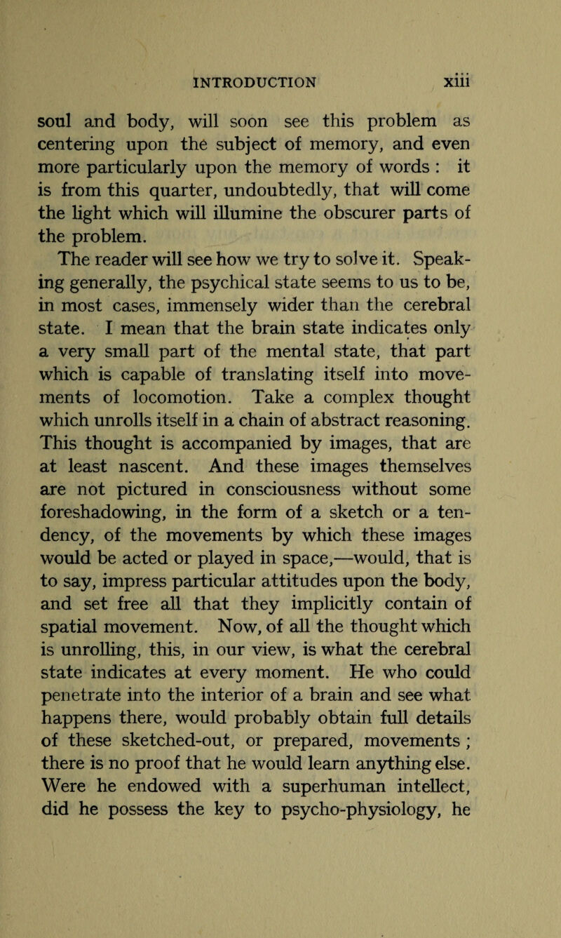 soul and body, will soon see this problem as centering upon the subject of memory, and even more particularly upon the memory of words : it is from this quarter, undoubtedly, that will come the light which will illumine the obscurer parts of the problem. The reader will see how we try to solve it. Speak¬ ing generally, the psychical state seems to us to be, in most cases, immensely wider than the cerebral state. I mean that the brain state indicates only a very small part of the mental state, that part which is capable of translating itself into move¬ ments of locomotion. Take a complex thought which unrolls itself in a chain of abstract reasoning. This thought is accompanied by images, that are at least nascent. And these images themselves are not pictured in consciousness without some foreshadowing, in the form of a sketch or a ten¬ dency, of the movements by which these images would be acted or played in space,—would, that is to say, impress particular attitudes upon the body, and set free all that they implicitly contain of spatial movement. Now, of all the thought which is unrolling, this, in our view, is what the cerebral state indicates at every moment. He who could penetrate into the interior of a brain and see what happens there, would probably obtain full details of these sketched-out, or prepared, movements ; there is no proof that he would learn anything else. Were he endowed with a superhuman intellect, did he possess the key to psycho-physiology, he