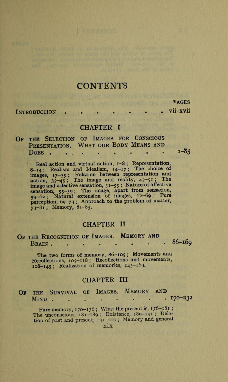 CONTENTS «AGES Introduction.vii-xvii CHAPTER I Of the Selection of Images for Conscious Presentation. What our Body Means and Does . . ,.I-^5 Real action and virtual action, i—8 ; Representation, 8-14; Realism and Idealism, 14-17; The choice of images, 17-35 ; Relation between representation and action, 35-45; The image and reality, 45-51; The image and affective sensation, 51-5 5 ; Nature of affective sensation, 55-59; The image, apart from sensation, 59—62 ; Natural extension of images, 62—69 ; Pure perception, 69—73 ; Approach to the problem of matter, 73-81 ; Memory, 81-85. CHAPTER II Of the Recognition of Images. Memory and Brain.86-169 The two forms of memory, 86-105 ; Movements and Recollections, 105-118; Recollections and movements, 118—145 ; Realization of memories, 145—169. CHAPTER III Of the Survival of Images. Memory and Mind.. 170-232 Pure memory, 170-176; What the present is, 176-181 ; The unconscious, 181—189 ; Existence, 189—191 ; Rela¬ tion of past and present, 191-200 ; Memory and general